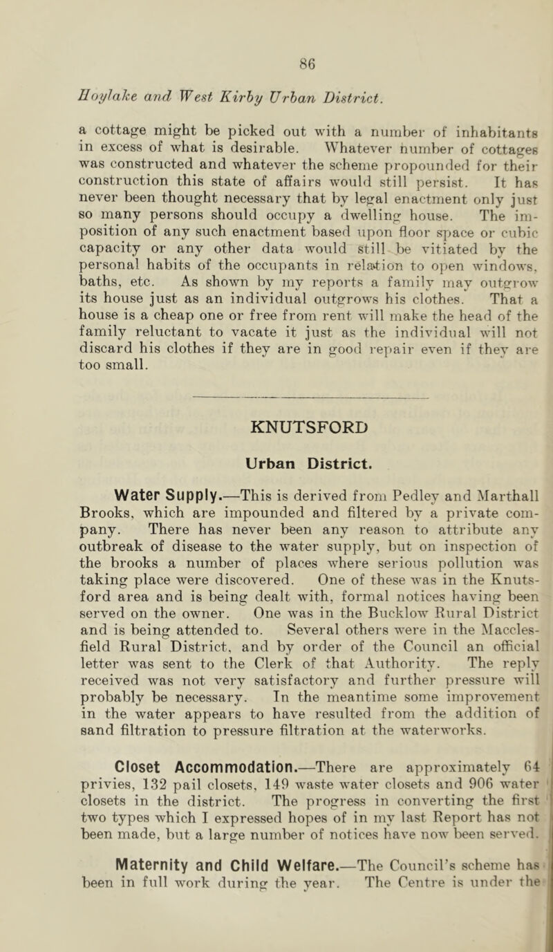 Uoylahe and West Kirhy Urban District. a cottage might be picked out with a number of inhabitants in excess of what is desirable. Whatever number of cottages was constructed and whatever the scheme propounded for their construction this state of affairs would still persist. It has never been thought necessary that by legal enactment only just so many persons should occupy a dwelling house. The im- position of any such enactment based upon floor space or cubic capacity or any other data would still be vitiated by the personal habits of the occupants in relavtion to open windows, baths, etc. As shown by my reports a family may outginw its house Just as an individual outgrows his clothes. That a house is a cheap one or free from rent will make the head of the family reluctant to vacate it just as the individual will not discard his clothes if they are in good i-epair even if they are too small. KNUTSFORD Urban District. Wat6r Supply.—This is derived from Pedley and Marthall Brooks, which are impounded and filtered by a private com- pany. There has never been any reason to attribute any outbreak of disease to the water supply, but on inspection of the brooks a number of places where serious pollution was taking place were discovered. One of these was in the Knuts- ford area and is being dealt with, formal notices having been served on the owner. One was in the Bucklow Rural District and is being attended to. Several others were in the Maccles- field Rural District, and by order of the Council an official letter was sent to the Clerk of that Authority. The reply received was not very satisfactory and further pressure will probably be necessary. In the meantime some improvement in the water appears to have resulted from the addition of sand filtration to pressure filtration at the waterworks. Closet Accommodation.—There are approximately 64 privies, 132 pail closets, 149 waste water closets and 906 water closets in the district. The progress in converting the first two types which I expressed hopes of in my last Report has not been made, but a large number of notices have now been served. Maternity and Child Welfare.—The CounciPs scheme has^ been in full work during the year. The Centre is under the-