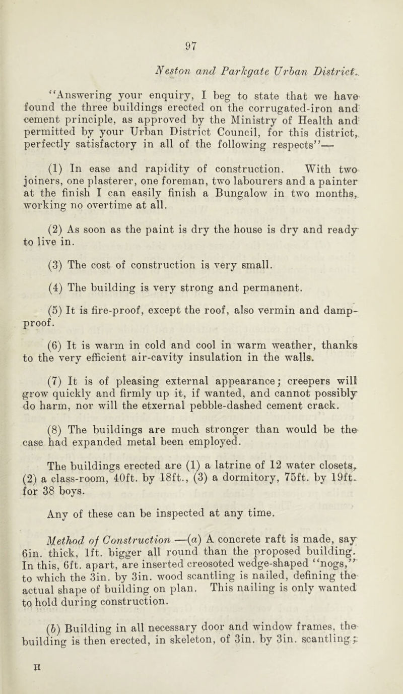 Nesfon and Parhgate Urban Districts “Answering your enquiry, I beg to state that we have found the three buildings erected on the corrugated-iron and cement principle, as approved by the Ministry of Health and permitted by your Urban District Council, for this district, perfectly satisfactory in all of the following respects”— (1) In ease and rapidity of construction. With two joiners, one plasterer, one foreman, two labourers and a painter at the finish I can easily finish a Bungalow in two months, working no overtime at all. (2) As soon as the paint is dry the house is dry and ready to live in. (3) The cost of construction is very small. (4) The building is very strong and permanent. (5) It is fire-proof, except the roof, also vermin and damp- proof. (6) It is warm in cold and cool in warm weather, thanks to the very efficient air-cavity insulation in the walls. (7) It is of pleasing external appearance; creepers will grow quickly and firmly up it, if wanted, and cannot possibly do harm, nor will the etxernal pebble-dashed cement crack. (8) The buildings are much stronger than would be the case had expanded metal been employed. The buildings erected are (1) a latrine of 12 water closets, (2) a class-room, 40ft. by 18ft., (3) a dormitory, 75ft. by 19ft. for 38 boys. Any of these can be inspected at any time. Method of Construction —(a) A concrete raft is made, say 6in. thick, 1ft. bigger all round than the proposed building. In this, 6ft. apart, are inserted creosoted wedge-shaped “nogs,” to which the 3in. by 3in. wood scantling is nailed, defining the actual shape of building on plan. This nailing is only wanted to hold during construction. (5) Building in all necessary door and window frames, the building is then erected, in skeleton, of 3in. by 3in. scantling;. H