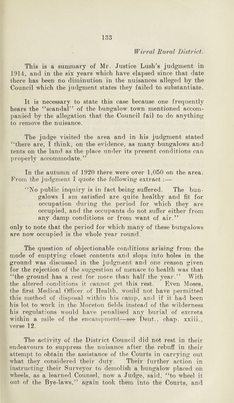 Wirral Riiral District. This is a summary of Mr. Justice Lush’s judgment in 1914, and in the six years which have elapsed since that date there has been no diminution in the nuisances alleged by the Council which the judgment states they failed to substantiate. It is necessary to state this case because one frequently hears the “scandal” of the bungalow town mentioned accom- panied by the allegation that the Council fail to do anything to remove the nuisance. The judge visited the area and in his judgment stated “there are, I think, on the evidence, as many bungalows and tents on the land as the place under its present conditions can properly accommodate.” In the autumn of 1920 there were over 1,050 on the area. From the judgment I quote the following extract :— “No public inquiry is in fact being suffered. The bun- galows I am satisfied are quite healthy and fit for occupation during the period for which they are occupied, and the occupants do not suffer either from any damp conditions or from want of air.” only to note that the period for which many of these bungalows are now occupied is the whole year round. The question of objectionable conditions arising from the mode of emptying closet contents and slops into holes in the ground was discussed in the judgment and one reason given for the rejection of the suggestion of menace to health was that “the ground has a rest for moi’e than half the yeai’.” With the altered conditions it cannot get this rest. Even Moses, the first Medical Office)' of Health, would not have j)ei-mitted this method of disposal within his cam]), and if it had been his lot to work in the Moreton fields instead of the wilderness his regulations would have penalised any burial of excreta within a mile of the encampment—see Dent., chap, xxiii., verse 12. The activity of the District Council did not rest in their endeavours to suppress the nuisance after the rebuff in their attempt to obtain the assistance of the Courts in carrying out what they considered their duty. Their further action in instructing their Surveyor to demolish a bungalow placed on wheels, as a learned Counsel, now a Judge, said, “to wheel it out of the Bye-laws,” again took them into the Courts, and