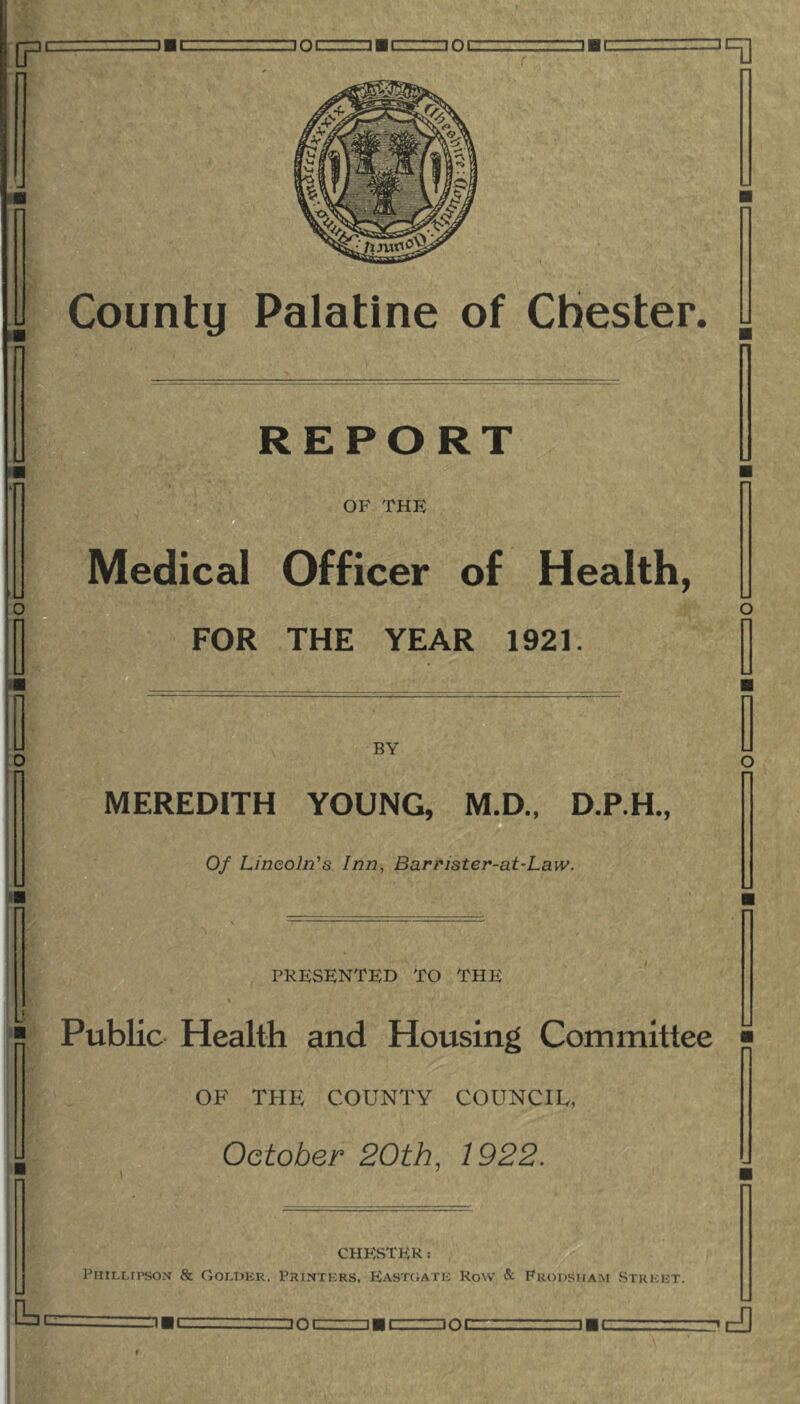 REPORT OF THE Medical Officer of Health, FOR THE YEAR 1921. O BY MEREDITH YOUNG, M.D., D.P.H., Of Lincoln's Inn, Barr'ister-at-Law. PRESENTED TO THE % Public Health and Housing Committee OF THE COUNTY COUNCIL, October 20th, 1922. CHESTER: Phtllipson & Goi-i>kr, Printers, Eastgate Row & Fkodsham Street. Z!C □ OC DOC □ ■C