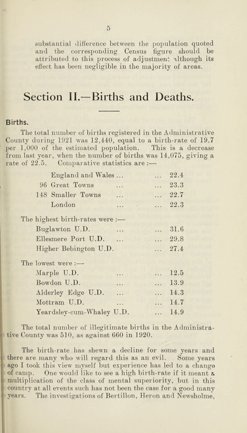 substantial Jift'erence between the population quoted and the corresponding Census figure should be attributed to this process of adjustment although its effect has been negligible in the majority of areas. Section II.—Births and Deaths. Births. The total number of births registered in the Administrative County during 1921 was 12,440, equal to a birth-rate of 19.7 per 1,000 of the estimated population. This is a decrease from last year, when the number of births was 14,075, giving a rate of 22.5. Comparative statistics are :— England and Wales ... ... 22.4 96 Great Towns ... ... 23.3 148 Smaller Towns ... ... 22^.7 London ... ... 22.3 The highest birth-rates were :— Buglawton U.D. ... ... 31.6 Ellesmere Port U.D. ... ... 29.8 Higher Bebington U.D. ... 27.4 The lowest were :— Marple U.D. ... ... 12.5 Bowdon U.D. ... ... 13.9 AldeiTey Edge U.D. ... ... 14.3 Mottram U.D. ... ... 14.7 Yeardsley-cum-Whaley U.D. ... 14.9 The total number of illegitimate births in the Administra- ’ tive County was 510, as against 660 in 1920. The birth-rate has shewn a decline for some years and there are many who will regard this as an evil. Some years ! ago I took this view myself but experience has led to a change of camp. One would like to see a high birth-rate if it meant & I multiplication of the class of mental superiority, but in this * country at all events such has not been the case for a good many years. The investigations of Bertillon, Heron and Newsholme,