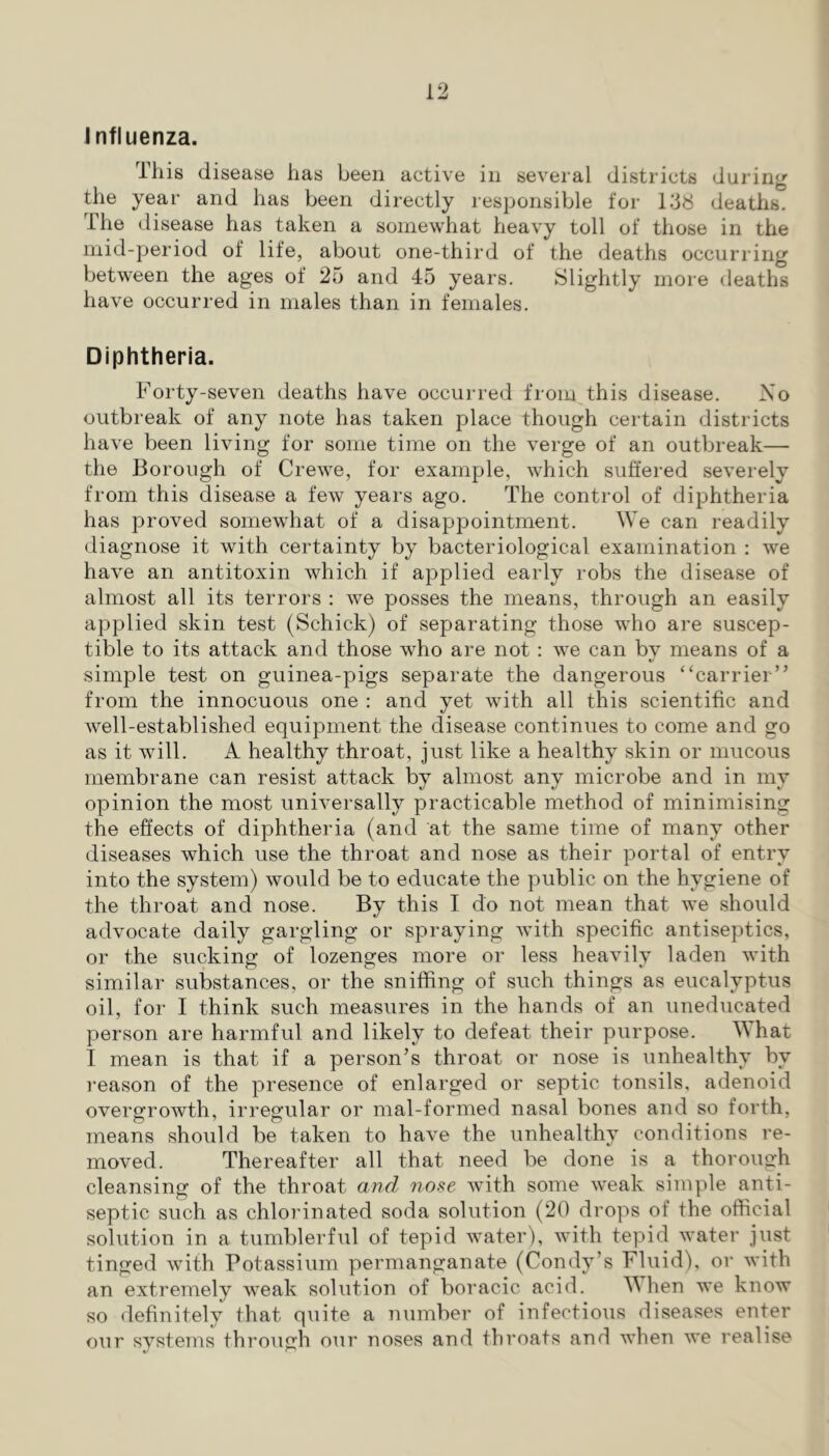 influenza. This disease has been active in several districts during the year and has been directly responsible for Idd deaths. The disease has taken a somewhat heavy toll of those in the mid-period of life, about one-third of the deaths occurring between the ages of 25 and 45 years. Slightly more deaths have occurred in males than in females. Diphtheria. Forty-seven deaths have occurred from this disease. No outbreak of any note has taken place though certain districts have been living for some time on the verge of an outbreak— the Borough of Crewe, for example, which suffered severely from this disease a few years ago. The control of diphtheria has proved somewhat of a disappointment. We can readily diagnose it with certainty by bacteriological examination : we have an antitoxin which if applied early robs the disease of almost all its terrors : we posses the means, through an easily applied skin test (Schick) of separating those who are suscep- tible to its attack and those who are not ; we can by means of a simple test on guinea-pigs separate the dangerous “carrier” from the innocuous one ; and yet with all this scientific and well-established equipment the disease continues to come and go as it will. A healthy throat, just like a healthy skin or mucous membrane can resist attack by almost any microbe and in my opinion the most universally practicable method of minimising the effects of diphtheria (and at the same time of many other diseases which use the throat and nose as their portal of entry into the system) would be to educate the public on the hygiene of the throat and nose. By this I do not mean that we should advocate daily gargling or spraying with specific antiseptics, or the sucking of lozenges more or less heavily laden with similar substances, or the sniffing of such things as eucalyptus oil, for I think such measures in the hands of an uneducated person are harmful and likely to defeat their purpose. hat I mean is that if a person’s throat or nose is unhealthy by reason of the presence of enlarged or septic tonsils, adenoid overgrowth, irregular or mal-formed nasal bones and so forth, means should be taken to have the unhealthy conditions re- moved. Thereafter all that need be done is a thorough cleansing of the throat and no^e with some weak simple anti- septic such as chlorinated soda solution (20 drops of the official solution in a tumblerful of tepid water), with tepid water just tinged with Potassium permanganate (Condy’s Fluid), or with an extremely weak solution of boracic acid. ^Vhen we know so definitely that quite a number of infectious diseases enter our systems through our noses and throats and when we realise