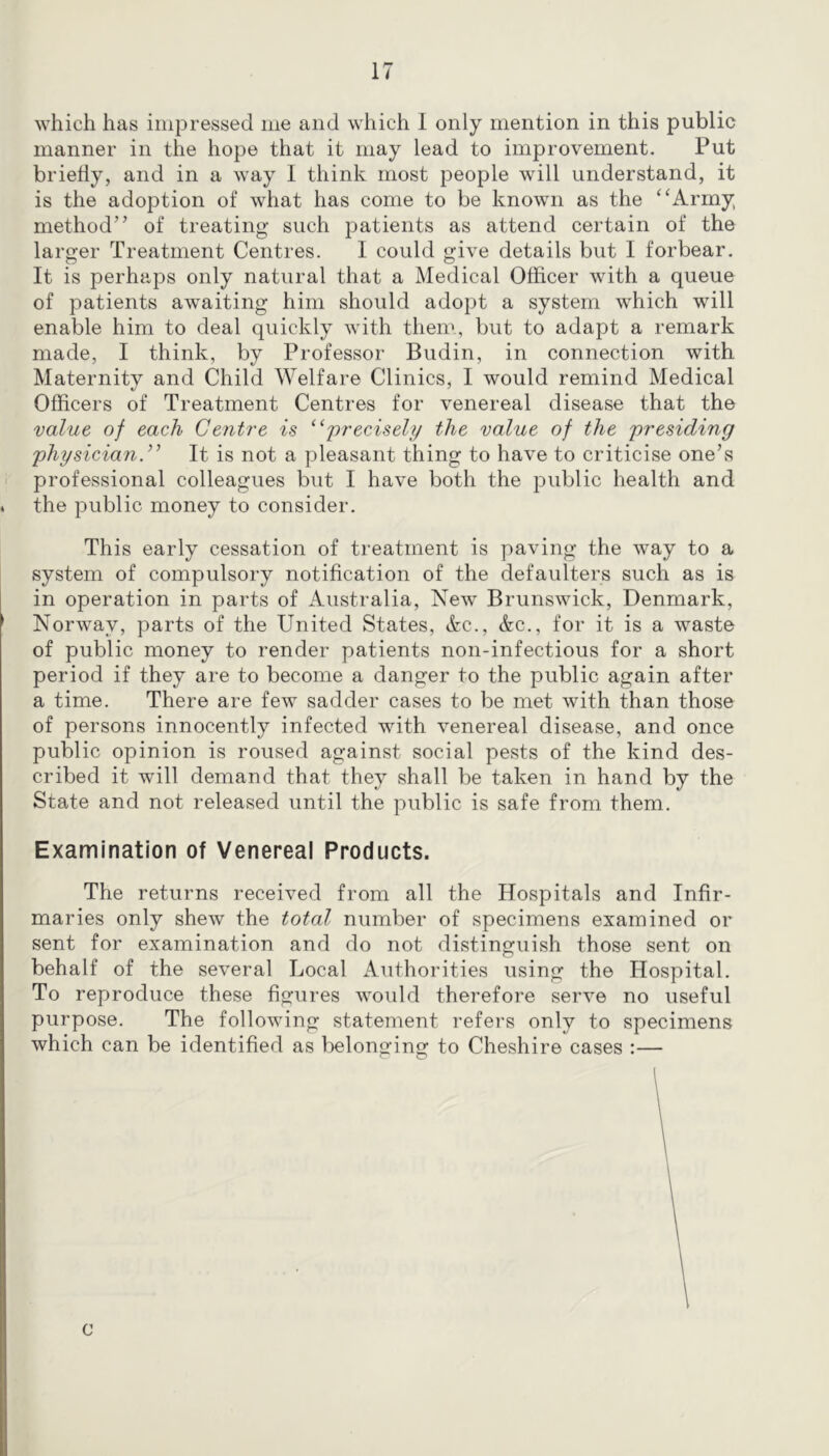 which has impressed me and which 1 only mention in this public manner in the hope that it may lead to improvement. Put briefly, and in a way I think most people will understand, it is the adoption of what has come to be known as the ‘‘Army method” of treating such patients as attend certain of the larger Treatment Centres. I could give details but I forbear. It is perhaps only natural that a Medical Officer with a queue of patients awaiting him should adopt a system which will enable him to deal quickly with them, but to adapt a remark made, I think, by Professor Budin, in connection with Maternity and Child Welfare Clinics, I would remind Medical Officers of Treatment Centres for venereal disease that the value of each Centre is ^‘precisely the value of the presiding physician^' It is not a pleasant thing to have to criticise one’s professional colleagues but I have both the public health and the public money to consider. This early cessation of treatment is paving the way to a system of compulsory notification of the defaulters such as is in operation in parts of Australia, New Brunswick, Denmark, Norway, parts of the United States, Ac., Ac., for it is a waste of public money to render patients non-infectious for a short period if they are to become a danger to the public again after a time. There are few sadder cases to be met with than those of persons innocently infected with venereal disease, and once public opinion is roused against social pests of the kind des- cribed it will demand that they shall be taken in hand by the State and not released until the public is safe from them. Examination of Venereal Products. The returns received from all the Hospitals and Infir- maries only shew the total number of specimens examined or sent for examination and do not distinguish those sent on behalf of the several Local Authorities using the Hospital. To reproduce these figures would therefore serve no useful purpose. The following statement refers only to specimens which can be identified as belonging to Cheshire cases :— c