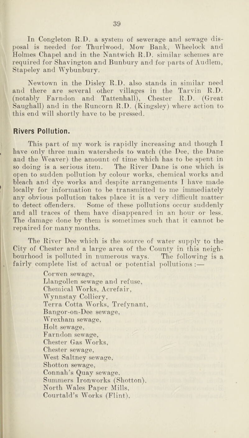 In Congleton R.D. a system of sewerage and sewage dis- posal is needed for Thnrlwood, Mow Bank, Wheelock and Holmes Chapel and in the Nantwich R.D. similar schemes are required for Shavington and Bunhury and for parts of Ainllem, Stapeley and Wybunbury. Newtown in the Disley R.l). also stands in similar need and there are several other villages in the Tarvin R.D. (notably Farndon and Tattenhall), Chester R.D. (Great Saiighall) and in the Runcorn R.D. (Kingsley) where action to this end will shortly have to be pressed. Rivers Pollution. This part of my work is rapidly increasing and though I have only three main watersheds to watch (the Dee, the Dane and the Weaver) the amount of time which has to be spent in so doing is a serious item. The River Dane is one which is open to sudden ])ollntion by colour works, chemical works and bleach and dye works and despite arrangements I have made locally for information to be transmitted to me immediately any obvious pollution takes place it is a very difhcult matter to detect offenders. Some of these pollutions occur suddenly and all traces of them have disappeared in an hour or less. The damage done by them is sometimes such that it cannot ])e repaired for many months. The River Dee which is the source of water supply to the City of Chester and a large area of the County in this neigh- bourhood is polluted in numerous ways. The following is a fairly complete list of actual or potential ]>o11utions :— Cor wen sewage, Llangollen sewage and refuse, Chemical Works, Acrefair, Wynnstay Colliery, Teri-a Cotta Works, Trefynant, Bangor-on-Dee sewage, Wrexham sewage. Holt sewage, Farndon sewage, Chester Gas Works, Chester sewage. West Saltney sewage, Shotton sewage, Connah’s Quay sewage. Summers Ironworks (Shotton), North Wales Paper Mills, CourtahFs Works (Flint),