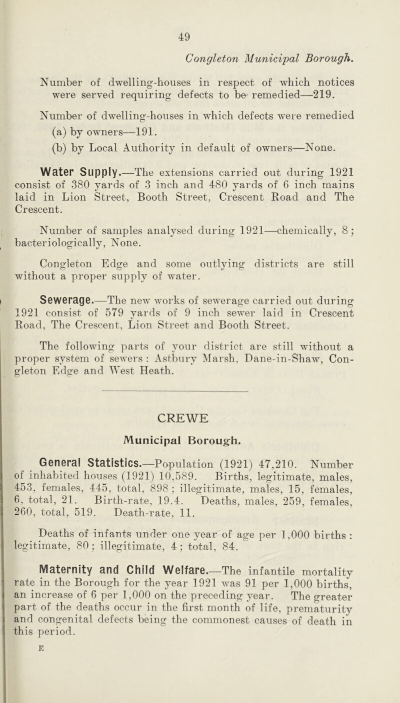 Congleton Municipal Borough. Number of dwelling-houses in respect of which notices were served requiring defects to be remedied—219. Number of dwelling-houses in which defects were remedied (a) by owners—191. (b) by Local Authority in default of owners—None. WatGr Supply.—The extensions carried out during 1921 consist of 380 yards of 3 inch and 480 yards of 6 inch mains laid in Lion Street, Booth Street, Crescent Road and The Crescent. Number of samples analysed during 1921—chemically, 8; bacteriologically. None. Congleton Edge and some outlying districts are still without a proper supply of water. SeWGrage.—The new works of sewerage carried out during 1921 consist of 579 yards of 9 inch sewer laid in Crescent Road, The Crescent, Lion Street and Booth Street. The following parts of your district are still without a proper system of sewers : Astbiiry Marsh, Dane-in-Shaw, Con- gleton Edge and West Heath. CREWE Municipal Borough. OGUGral Statistics.—Population (1921) 47,210. Number of inhabited houses (1921) 10,589. Births, legitimate, males, 453, females, 445, total, 898 ; illegitimate, males, 15, females, 6, total, 21. Birth-rate, 19.4. Deaths, males, 259, females, 260, total, 519. Death-rate, 11. Deaths of infants under one year of age per 1,000 births : legitimate, 80; illegitimate, 4; total, 84. MatGrnity and Child WGlfarG.—The infantile mortality rate in the Borough for the year 1921 was 91 per 1,000 births, an increase of 6 per 1,000 on the preceding year. The greater part of the deaths occur in the first month of life, prematurity and congenital defects being the commonest causes of death in this period. E