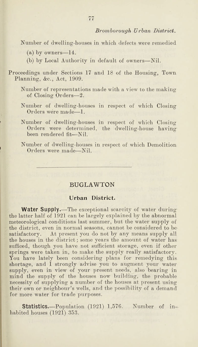 Number of dwelling-houses in which defects were remedied (a) by owners—14. (b) by Local Authority in default of owners—Nil. Proceedings under Sections 17 and 18 of the Housing, Town Planning, &c.. Act, 1909. Number of representations made with a view to the making of Closing Orders—2. Number of dwelling-houses in respect of which Closing Orders were made—1. Number of dwelling-houses in respect of which Closing Orders were determined, the dwelling-house having been rendered fit—Nil. Number of dwelling-houses in respect of which Demolition Orders were made—Nil. BUGLAWTON Urban District. Water Supply.—The exceptional scarcity of water during the latter half of 1921 can be largely explained by the abnormal meteorological conditions last summer, but the water supply of the district, even in normal seasons, cannot be considered to be satisfactory. At present you do not by any means supply all the houses in the district; some years the amount of water has sufficed, though you have not sufficient storage, even if other springs were taken in, to make the supply really satisfactory. You have lately been considering plans for remedying this shortage, and I strongly advise you to augment your water supply, even in view of your present needs, also bearing in mind the supply of the houses now building, the probable necessity of supplying a number of the houses at present using their own or neighbour’s wells, and the possibility of a demand for more water for trade purposes. Statistics.—Population (1921) 1,576. Number of in-- habited houses (1921) 353.