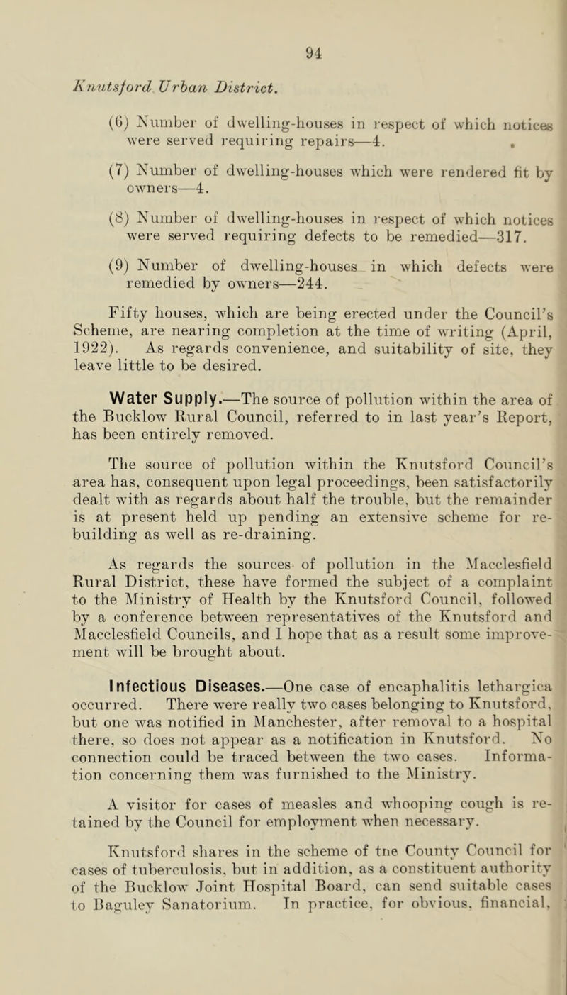 Knutsford Urban District. (G) Xuiiiber of dwelling-houses in respect of which notices were served requiring repairs—4. , (7) Xuniber of dwelling-houses which were rendered fit by- owner s—4. (8) Number of dwelling-houses in respect of which notices were served requiring defects to be remedied—317. (9) Number of dwelling-houses in which defects were remedied by owners—244. Fifty houses, which are being erected under the Council’s Scheme, are nearing completion at the time of writing (April, 1922). As regards convenience, and suitability of site, they leave little to be desired. WatGr Supply.—The source of pollution within the area of the Bucklow Rural Council, referred to in last year’s Report, has been entirely removed. The source of pollution within the Knutsford Council’s area has, consequent upon legal proceedings, been satisfactorily dealt with as regards about half the trouble, but the remainder is at present held up pending an extensive scheme for re- building as well as re-draining. As regards the sources of pollution in the Macclesfield Rural District, these have formed the subject of a complaint to the iSIinistry of Health by the Knutsford Council, followed by a conference between representatives of the Knutsford and Macclesfield Councils, and I hope that as a result some improve- ment will be brought about. Infectious D iseoses.—One case of encaphalitis lethargica occurred. There were really two cases belonging to Knutsford, but one was notified in Manchester, after removal to a hospital there, so does not appear as a notification in Knutsford. No connection could be traced between the two cases. Informa- tion concernino; them was furnished to the Ministry. A visitor for cases of measles and whooping cough is re- tained by the Council for employment when necessary. Knutsford shares in the scheme of tne County Council for cases of tuberculosis, but in addition, as a constituent authority of the Bucklow Joint Hospital Board, can send suitable cases to Bagidey Sanatorium. In practice, for obvious, financial.