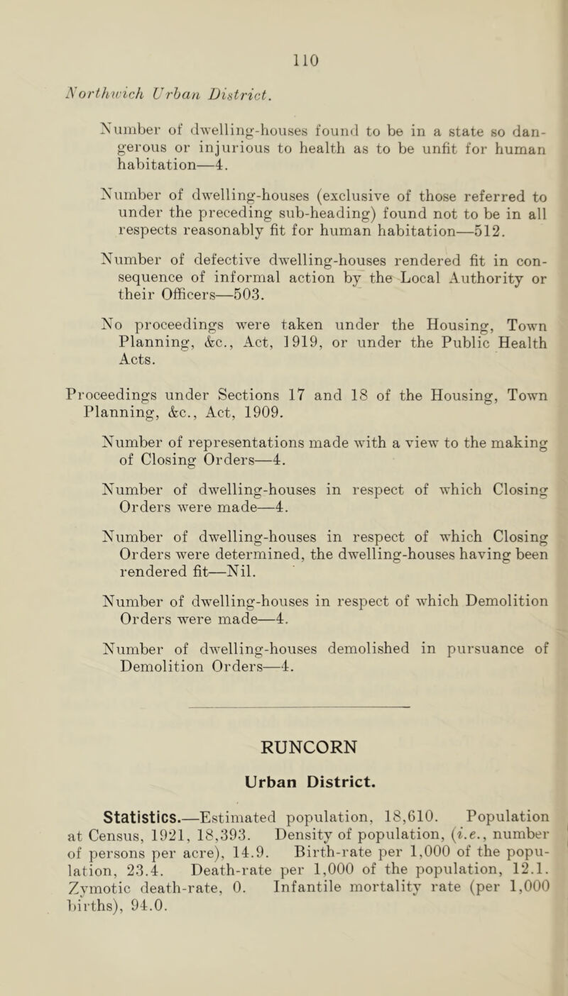 Northivicli Urban District. Number of dwelling-houses found to be in a state so dan- gerous or injurious to health as to be unfit for human habitation—4. Number of dwelling-houses (exclusive of those referred to under the preceding sub-heading) found not to be in all respects reasonably fit for human habitation—512. Number of defective dwelling-houses rendered fit in con- sequence of informal action by the Local Authority or their Officers—503. No proceedings were taken under the Housing, Town Planning, &c.. Act, 1919, or under the Public Health Acts. Proceedings under Sections 17 and 18 of the Housing, Town Planning, &c.. Act, 1909. Number of representations made with a view to the making of Closing Orders—4. Number of dwelling-houses in respect of which Closing Orders were made—4. Number of dwelling-houses in respect of which Closing Orders were determined, the dwelling-houses having been rendered fit—Nil. Number of dwelling-houses in respect of which Demolition Orders were made—4. Number of dwelling-houses demolished in pursuance of Demolition Orders—4. RUNCORN Urban District. Statistics.—Estimated population, 18,610. Population at Census, 1921, 18,393. Density of population, {i.e., number of persons per acre), 14.9. Birth-rate per 1,000 of the popu- lation, 23.4. Death-rate per 1,000 of the population, 12.1. Zymotic death-rate, 0. Infantile mortality rate (per 1,000 births), 94.0.