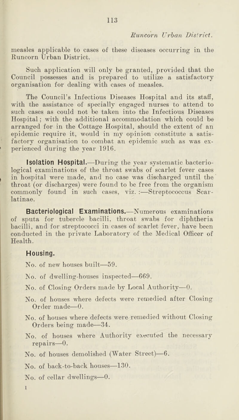 liuncorn Urban Dtsfricl. measles applicable to cases of these diseases occurring in the Runcorn Urban District. Such application will only be granted, provided that the Council possesses and is prepared to utilize a satisfactory organisation for dealing with cases of measles. The CounciTs Infectious Diseases Hospital and its staff, with the assistance of specially engaged nurses to attend to such cases as could not be taken into the Infectious Diseases Hospital; with the additional accommodation which could be arranged for in the Cottage Hospital, should the extent of an epidemic require it, would in my opinion constitute a satis- factory organisation to combat an epidemic such as was ex- perienced during the year 1916. Isolation Hospital.—During the year systematic bacterio- logical examinations of the throat swabs of scarlet fever cases in hospital were made, and no case was discharged until the throat (or discharges) were found to be free from the organism commonly found in such cases, viz. :—Streptococcus Scar- latinae. Bacteriological Examinations.—Numerous examinations of sputa for tubercle bacilli, throat swabs for diphtheria bacilli, and for streptococci in cases of scarlet fever, have been conducted in the private Laboratory of the Medical Officer of Health. Housing. No. of new’ houses built—59. No. of dw’elling-houses inspected—669. No. of Closing Orders made by Local Authority—0. No. of houses where defects were remedied after Closing Order made—0. No. of houses where defects w^ere remedied without Closing Orders being made—34. No. of houses where Authority executed the necessary repairs—0. No. of houses demolished (Water Street)—6. No. of back-to-back houses—130. No. of cellar dwellings—0. I
