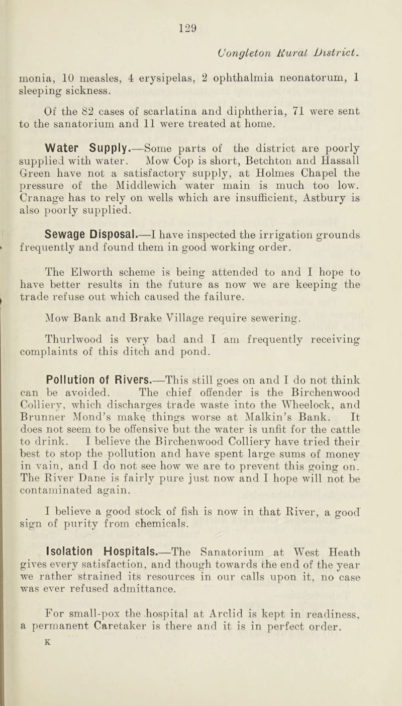 VongLeton tiurai District. monia, 10 measles, 4 erysipelas, 2 ophthalmia neonatorum, 1 sleeping sickness. Of the 82 cases of scarlatina and diphtheria, 71 were sent to the sanatorium and 11 were treated at home. Water Supply.—Some parts of the district are poorly supplied with water. Mow Cop is short, Betchton and Hassall Green have not a satisfactory supply, at Holmes Chapel the pressure of the Middlewich water main is much too low. Cranage has to rely on wells which are insufficient, Astbury is also poorly supplied. Sewage Disposal.—I have inspected the irrigation grounds ‘ frequently and found them in good working order. The Elworth scheme is being attended to and I hope to have better results in the future as now we are keeping the I trade refuse out which caused the failure. Mow Bank and Brake Village require sewering. Thurlwood is very bad and I am frequently receiving complaints of this ditch and pond. Pollution of Rivers.—This still goes on and I do not think can be avoided. The chief offender is the Birchenwood Colliery, which discharges trade waste into the Wheelock, and Brunner Mond’s make things worse at Malkin’s Bank. It does not seem to be offensive but the water is unfit for the cattle to drink. I believe the Birchenwood Colliery have tried their best to stop the pollution and have spent large sums of money in vain, and I do not see how we are to prevent this going on. The River Dane is fairly pure just now and I hope will not be contaminated again. I believe a good stock of fish is now in that River, a good sign of purity from chemicals. Isolation Hospitals.—The Sanatorium at West Heath gives every satisfaction, and though towards the end of the year we rather strained its resources in our calls upon it, no case was ever refused admittance. For small-pox the hospital at Arclid is kept in readiness, a permanent Caretaker is there and it is in perfect order. K