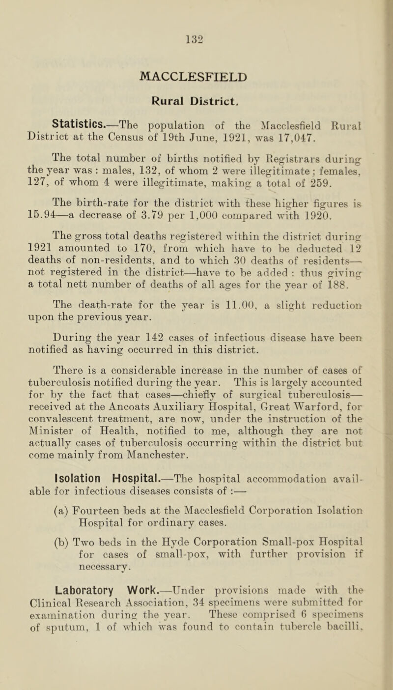 MACCLESFIELD Rural District. Statistics.—The population of the Macclesfield Rural District at the Census of 19th June, 1921, was 17,047. The total number of births notified by Registrars during the year was : males, 132, of whom 2 were illegitimate; females, 127, of whom 4 were illegitimate, making a total of 259. The birth-rate for the district with these higher figures is 15.94—a decrease of 3.79 per 1,000 compared with 1920. The gross total deaths registered within the district during 1921 amounted to 170, from which have to be deducted 12 deaths of non-residents, and to which 30 deaths of residents— not registered in the district—have to be added : thus giving a total nett number of deaths of all ages for the vear of 188. The death-rate for the year is 11.00, a slight reduction upon the previous year. During the year 142 cases of infectious disease have been notified as having occurred in this district. There is a considerable increase in the number of cases of tuberculosis notified during the year. This is largely accounted for by the fact that cases—chiefly of surgical tuberculosis— received at the Ancoats Auxiliary Hospital, Great Warford, for convalescent treatment, are now, under the instruction of the Minister of Health, notified to me, although they are not actually cases of tuberculosis occurring within the district but come mainly from Manchester. Isolation Hospital.—The hospital accommodation avail- able for infectious diseases consists of ;—• (a) Fourteen beds at the Macclesfield Corporation Isolation Hospital for ordinary cases. (b) Two beds in the Hyde Corporation Small-pox Hospital for cases of small-pox, with further provision if necessary. Laboratory Work.—Under provisions made with the Clinical Research Association, 34 specimens were submitted for examination during the year. These comprised 0 specimens of sputum, 1 of which was found to contain tubercle bacilli.