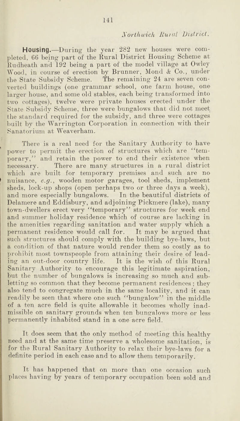 Ul yortkwich Liuml Dish'ict. Housing.—During the year 282 new houses were com- pleted, G6 being part of the Rural District Housing Scheme at Rudheath an’d 192 being a part of the model village at Owley Wood, in course of erection by Brunner, Mond & Co., under the State Subsidy Scheme. The remaining 24 are seven con- verted buildings (one grammar school, one farm house, one larger house, and some old stables, each being transformed into two cottages), twelve were private houses erected under the State Subsidy Scheme, three were bungalows that did not meet, the standai'd required for the subsidy, and three were cottages built by the Warrington Corporation in connection with their Sanatorium at Weaverham. There is a real need for the Sanitary Authority to have power to permit the erection of structures which are ‘‘tem- porary,” and retain the power to end their existence when necessary. There are many structures in a rural district which are built for temporary premises and such are no nuisance, e.g., wooden motor garages, tool sheds, implement sheds, lock-up shops (open perhaps two or three days a week), and more especially bungalows. In the beautiful districts of Delamere and Eddisbury, and adjoining Pickmere (lake), many town-dwellers erect very “temporary” structures for week end and summer holiday residence which of course are lacking in the amenities regarding sanitation and water supply which a permanent residence would call for. It may be argued that such structures should comply with the building bye-laws, but a condition of that nature would render them so costly as to prohibit most townspeople from attaining their desire of lead- ing an out-door country life. It is the wish of this Rural Sanitary Authority to encourage this legitimate aspiration, but the number of bungalows is increasing so much and sub- letting so common that they become permanent residences ; they also tend to congregate much in the same locality, and it can readily be seen that where one such “bungalow” in the middle of a ten acre field is quite allowable it becomes wholly inad- missible on sanitary grounds when ten bungalows more or less permanently inhabited stand in a one acre field. It does seem that the only method of meeting this healthy need and at the same time preserve a wholesome sanitation, is for the Rural Sanitary Authority to relax their bye-laws for a definite period in each case and to allow them temporarily. It has happened that on more than one occasion such places having by years of temporary occupation been sold and