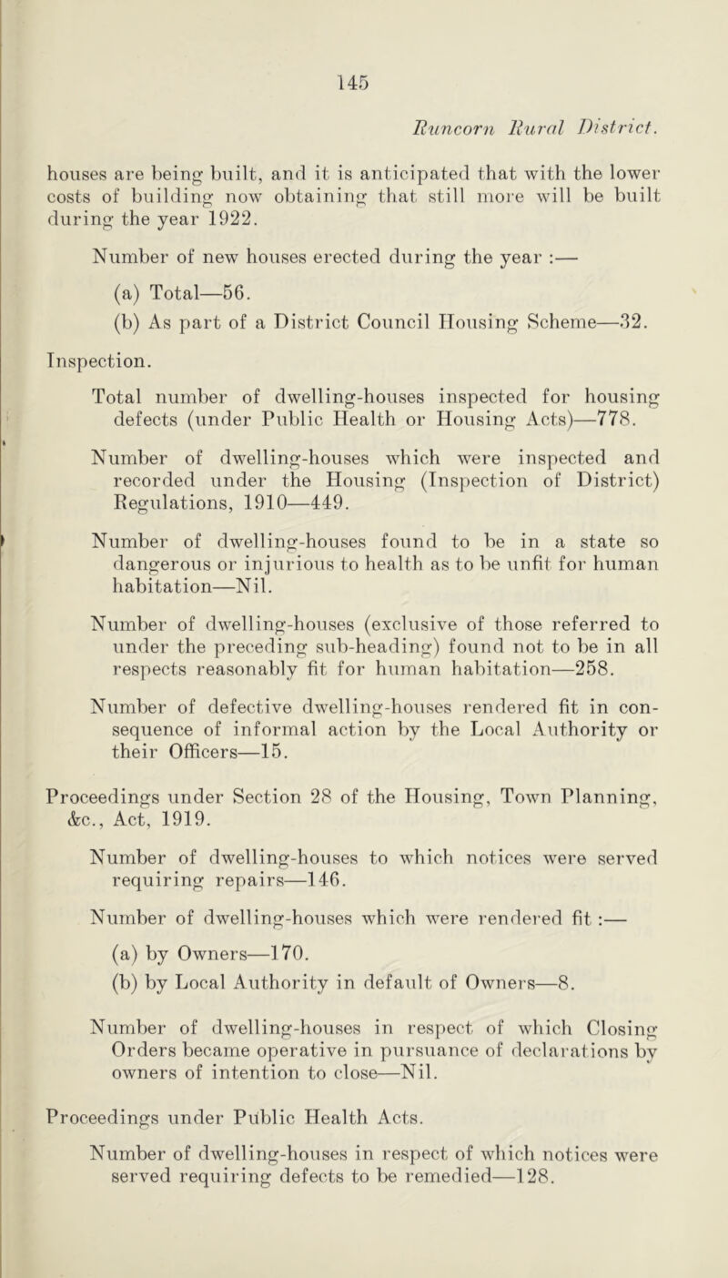 Runcorn Rural District. houses are being built, and it is anticipated that with the lower costs of building now obtaining that still more will be built during the year 1922. Number of new houses erected during the year :— (a) Total—56. (b) As part of a District Council Housing Scheme—32. Inspection. Total number of dwelling-houses inspected for housing defects (under Public Health or Housing Acts)—778. Number of dwelling-houses which were inspected and recorded under the Housing (Inspection of District) Regulations, 1910—449. Number of dwelling-houses found to be in a state so dangerous or injurious to health as to be unfit for human habitation—Nil. Number of dwelling-houses (exclusive of those referred to under the preceding sub-heading) found not to be in all respects reasonably fit for human habitation—258. Number of defective dwelling-houses rendered fit in con- sequence of informal action by the Local Authority or their Officers—15. Proceedings under Section 28 of the Housing, Town Planning, &c.. Act, 1919. Number of dwelling-houses to which notices were served requiring repairs—146. Number of dwelling-houses which were rendered fit :— (a) by Owners—170. (b) by Local Authority in default of Owners—8. Number of dwelling-houses in respect of which Closing Orders became operative in pursuance of declarations by owners of intention to close—Nil. Proceedings under Public Health Acts. Number of dwelling-houses in respect of which notices were served requiring defects to be remedied—128.