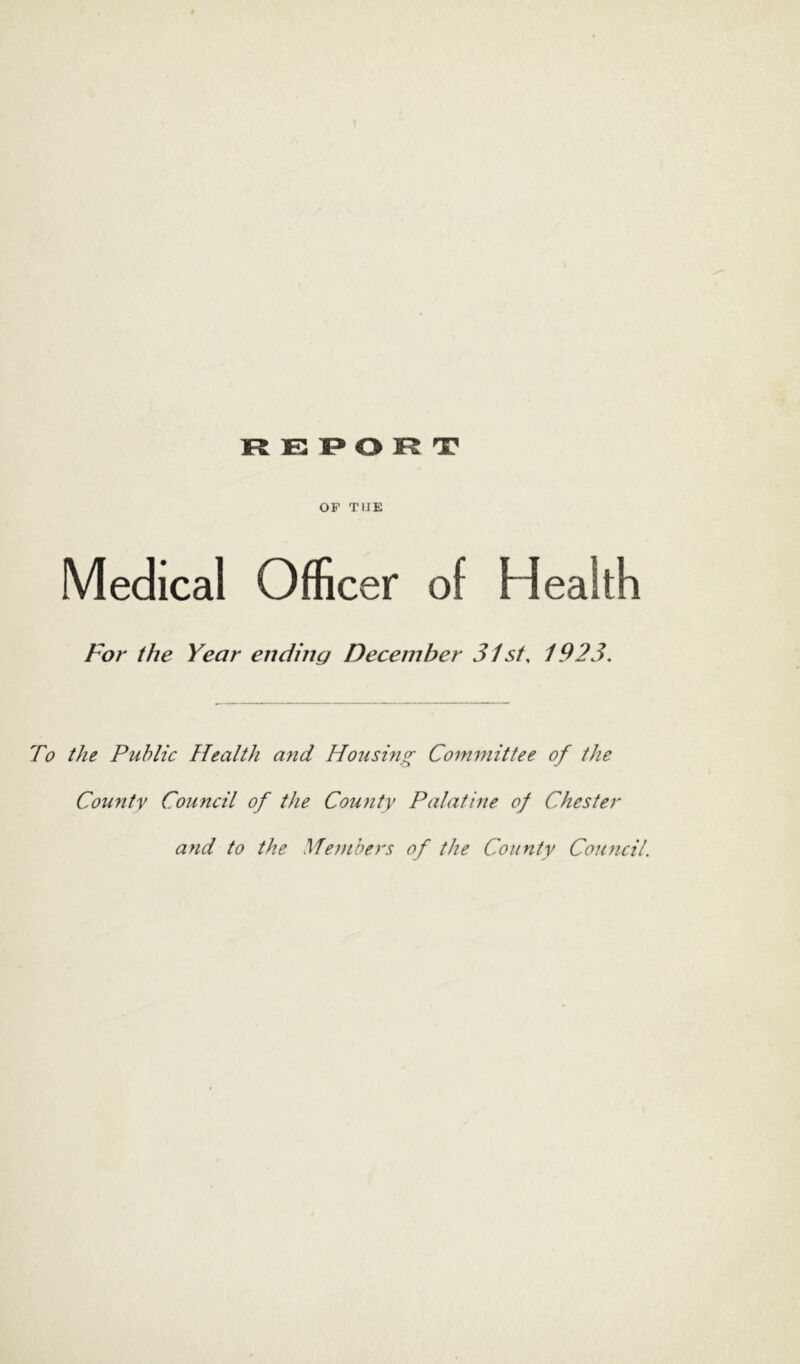 R E O R T OF THE Medical Officer of Health For the Year endiag December 31 st, 1923. To the Public Health and Housing Committee of the County Council of the County Palatine of Chester and to the Mefuhers of the County Council.