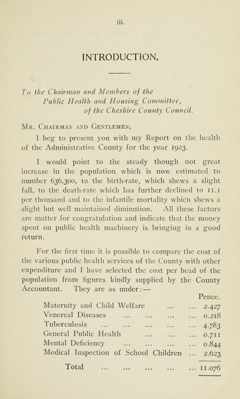 INTRODUCTION. To the Chairman and Members of the Public Health a)id Housing Committee, of the Cheshire County Council. ]Mr. Chairman and Gentlemen, I beg to present you with my Report on the health of the Administrative County for the year 1923. I would point to the steady though not great increase in the population which is now estimated to number 636,300, to the birth-rate, which shews a slight fall, to the death-rate which has further declined to ii.i per thousand and to the infantile mortality whicli shews a slight but well maintained diminution. All these factors are matter for congratulation and indicate that the money spent on public health machinery is bringing in a good return. For the first time it is possible to compare the cost of the various public health services of the County with other expenditure and I have selected the cost per head of the population from figures kindly supplied by the County Accountant. They are as under: — Pence. Maternity and Child Welfare Venereal Diseases Tuberculosis ... General Public Flealth Mental Deficiency Medical Inspection of School Childi en . 2.427 . 0.218 • 4-7^3 . 0.711 . 0.844 . 2.623 Total t * • • • • .. 11.076