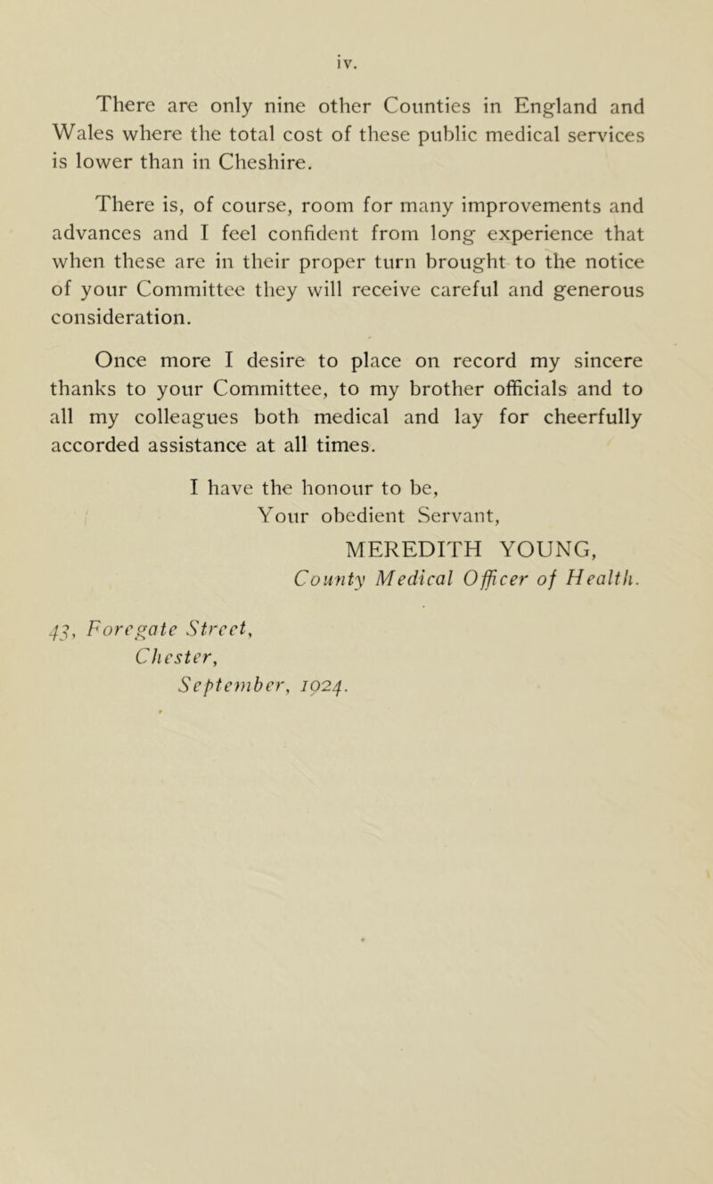 There are only nine other Counties in England and Wales where the total cost of these public medical services is lower than in Cheshire. There is, of course, room for many improvements and advances and I feel confident from long experience that when these are in their proper turn brought to the notice of your Committee they will receive careful and generous consideration. Once more I desire to place on record my sincere thanks to your Committee, to my brother officials and to all my colleagues both medical and lay for cheerfully accorded assistance at all times. I have the honour to be. Your obedient Servant, MEREDITH YOUNG, County Medical Officer of Health. 4y, Foredate Street, Chester, September, 1024.