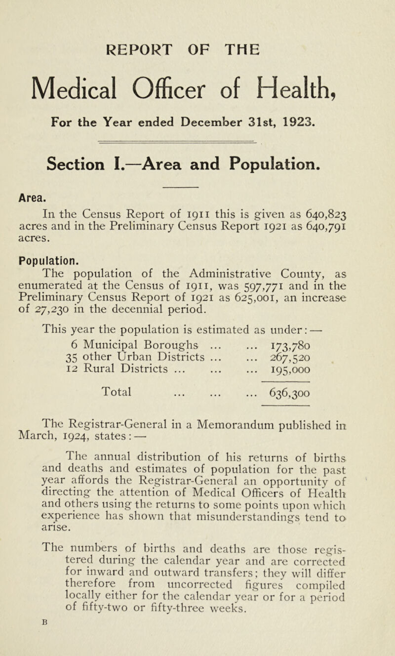 REPORT OF THE Medical Officer of Health, For the Year ended December 31st, 1923. Section I.—Area and Population. Area. In the Census Report of 1911 this is given as 640,823 acres and in the Preliminary Census Report 1921 as 640,791 acres. Population. The population of the Administrative County, as enumerated at the Census of 1911, was 597,771 and in the Preliminary Census Report of 1921 as 625,001, an increase of 27,230 in the decennial period. This year the population is estimated as under: — 6 Municipal Boroughs 173,780 35 other Urban Districts ... ... 267,520 12 Rural Districts ... 195,000 Total 636,300 The Registrar-General in a Memorandum published in March, 1924, states : — The annual distribution of his returns of births and deaths and estimates of population for the past year affords the Registrar-General an opportunity of directing the attention of Medical Officers of Health and others using the returns to some points upon which experience has shown that misunderstandings tend to arise. The numbers of births and deaths are those regis- tered during the calendar year and are corrected for inward and outward transfers; they will differ therefore from uncorrected figures compiled locally either for the calendar year or for a period of fifty-two or fifty-three weeks. B