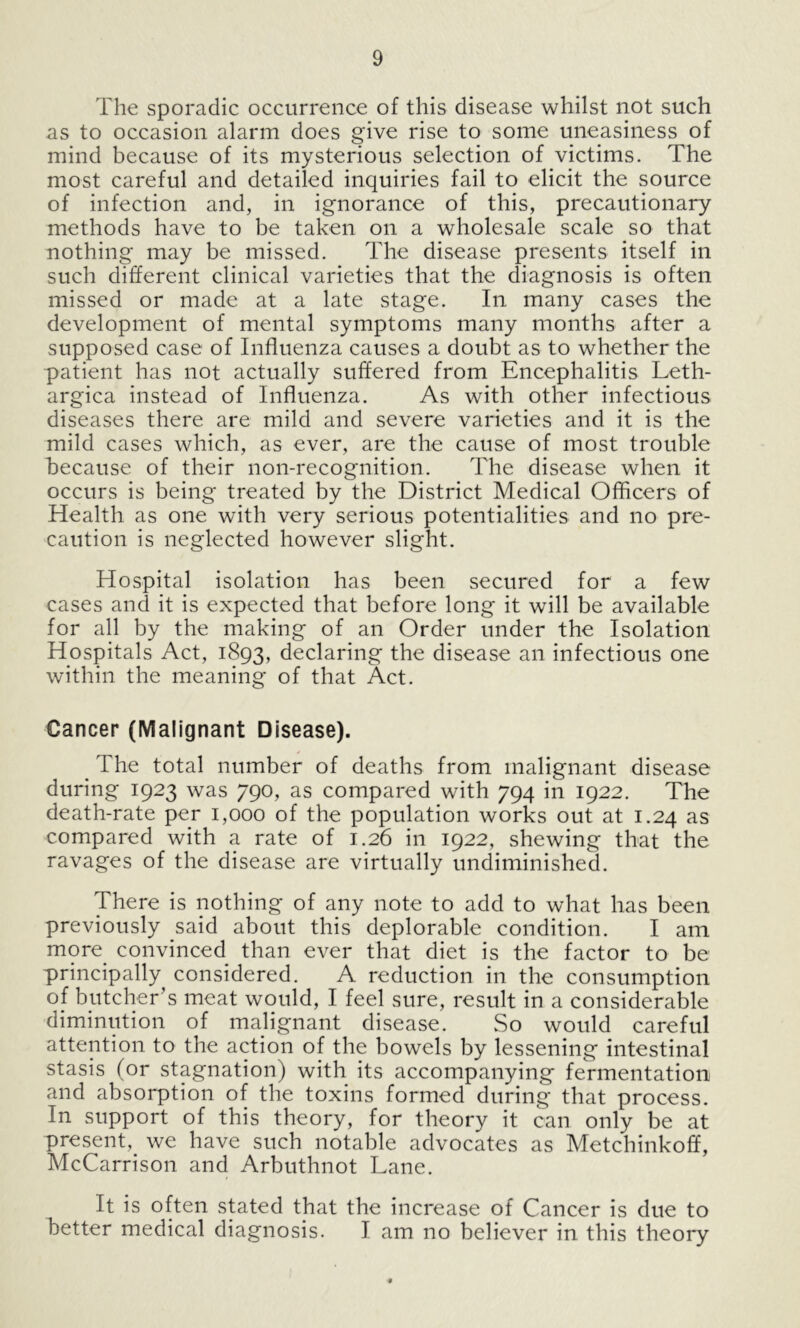 The sporadic occurrence of this disease whilst not such as to occasion alarm does give rise to some uneasiness of mind because of its mysterious selection of victims. The most careful and detailed inquiries fail to elicit the source of infection and, in ignorance of this, precautionary methods have to be taken on a wholesale scale so that nothing may be missed. The disease presents itself in such different clinical varieties that the diagnosis is often missed or made at a late stage. In many cases the development of mental symptoms many months after a supposed case of Influenza causes a doubt as to whether the patient has not actually suffered from Encephalitis Leth- argica instead of Influenza. As with other infectious diseases there are mild and severe varieties and it is the mild cases which, as ever, are the cause of most trouble because of their non-recognition. The disease when it occurs is being treated by the District Medical Officers of Health as one with very serious potentialities and no pre- caution is neglected however slight. Hospital isolation has been secured for a few cases and it is expected that before long it will be available for all by the making of an Order under the Isolation Hospitals Act, 1893, declaring the disease an infectious one within the meaning of that Act. Cancer (Malignant Disease). _ The total number of deaths from malignant disease during 1923 was 790, as compared with 794 in 1922. The death-rate per 1,000 of the population works out at 1.24 as compared with a rate of 1.26 in 1922, shewing that the ravages of the disease are virtually undiminished. There is nothing of any note to add to what has been previously said about this deplorable condition. I am more convinced than ever that diet is the factor to be principally considered. A reduction in the consumption of butcher’s meat would, I feel sure, result in a considerable diminution of malignant disease. So would careful attention to the action of the bowels by lessening intestinal stasis (or stagnation) with its accompanying fermentation and absorption of the toxins formed during that process. In support of this theory, for theory it can only be at present, we have such notable advocates as Metchinkoff, McCarrison and Arbuthnot Lane. It is often stated that the increase of Cancer is due to better medical diagnosis. I am no believer in this theory