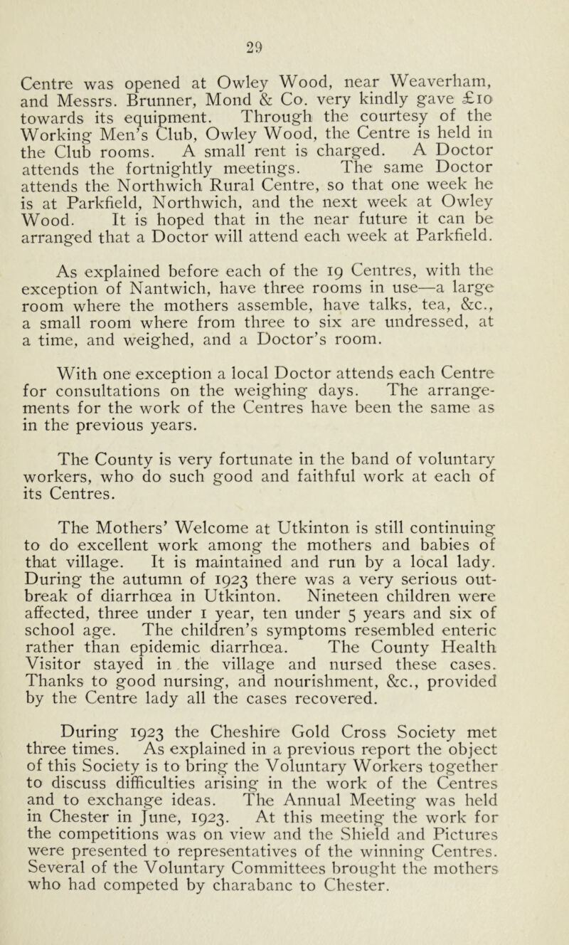 Centre was opened at Owley Wood, near Weaverham, and Messrs. Brunner, Mond & Co. very kindly gave £io towards its equipment. Through the courtesy of the Working Men’s Club, Owley Wood, the Centre is held in the Club rooms. A small rent is charged. A Doctor attends the fortnightly meetings. The same Doctor attends the Northwich Rural Centre, so that one week he is at Parkfield, Northwich, and the next week at Owley Wood. It is hoped that in the near future it can be arranged that a Doctor will attend each week at Parkfield. As explained before each of the 19 Centres, with the exception of Nantwich, have three rooms in use—a large room where the mothers assemble, have talks, tea, &c., a small room where from three to six are undressed, at a time, and weighed, and a Doctor’s room. With one exception a local Doctor attends each Centre for consultations on the weighing days. The arrange- ments for the work of the Centres have been the same as in the previous years. The County is very fortunate in the band of voluntary workers, who do such good and faithful work at each of its Centres. The Mothers’ Welcome at Utkinton is still continuing to do excellent work among the mothers and babies of that village. It is maintained and run by a local lady. During the autumn of 1923 there was a very serious out- break of diarrhoea in Utkinton. Nineteen children were affected, three under i year, ten under 5 years and six of school age. The children’s symptoms resembled enteric rather than epidemic diarrhoea. The County Health Visitor stayed in the village and nursed these cases. Thanks to good nursing, and nourishment, &c., provided by the Centre lady all the cases recovered. During 1923 the Cheshire Gold Cross Society met three times. As explained in a previous report the object of this Society is to bring the Voluntary Workers together to discuss difficulties arising in the work of the Centres and to exchange ideas. The Annual Meeting was held in Chester in June, 1923. At this meeting the work for the competitions was on view and the Shield and Pictures were presented to representatives of the winning Centres. Several of the Voluntary Committees brought the mothers who had competed by charabanc to Chester.