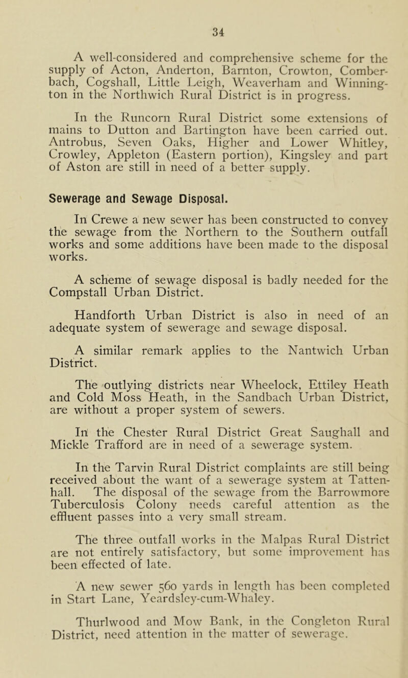 A well-considered and comprehensive scheme for the supply of Acton, Anderton, Barnton, Crowton, Comber- bach, Cogshall, Little Leigh, Weaverham and Winning- ton in the Northwich Rural District is in progress. In the Runcorn Rural District some extensions of mains to Dutton and Bartington have been carried out. Antrobus, Seven Oaks, Higher and Lower Whitley, Crowley, Appleton (Eastern portion), Kingsley and part of Aston are still in need of a better supply. Sewerage and Sewage Disposal. In Crewe a new sewer has been constructed to convey the sewage from the Northern to the Southern outfall works and some additions have been made to the disposal works. A scheme of sewage disposal is badly needed for the Compstall Urban District. Handforth Urban District is also in need of an adequate system of sewerage and sewage disposal. A similar remark applies to the Nantwich Urban District. The outlying districts near Wheelock, Ettiley Heath and Cold Moss Heath, in the Sandbach Urban District, are without a proper system of sewers. In! the Chester Rural District Great Saughall and Mickle Trafford are in need of a sewerage system. In the Tarvin Rural District complaints are still being received about the want of a sewerage system at Tatten- hall. The disposal of the sewage from the Barrowmore Tuberculosis Colony needs careful attention as the effluent passes into a very small stream. The three outfall works in the Malpas Rural District are not entirely satisfactory, but some improvement has been effected of late. A new sewer 560 yards in length has been completed in Start Lane, Yeardsley-cum-Whaley. Thurlwood and Mow Bank, in the Congleton Rural District, need attention in the matter of sewerage.