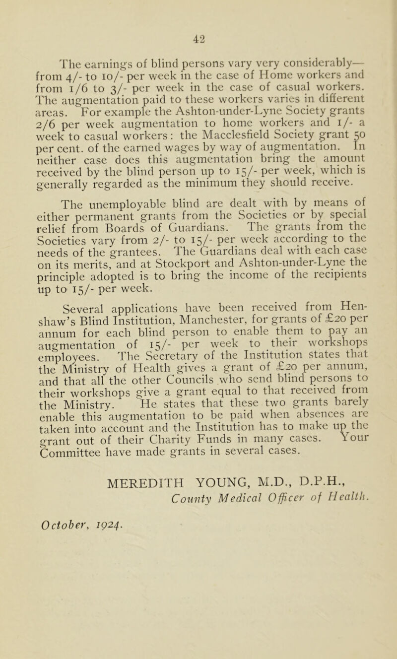 The earnings of blind persons vary very considerably— from 4/- to 10/- per week in the case of Home workers and from 1/6 to 3/- per week in the case of casual workers. The augmentation paid to these workers varies in different areas. For example the Ashton-under-Lyne Society grants 2/6 per week augmentation to home workers and i/- a week to casual workers; the Macclesfield Society grant 50 per cent, of the earned wages by way of augmentation. In neither case does this augmentation bring the amount received by the blind person up to 15/- per week, which is generally regarded as the minimum they should receive. The unemployable blind are dealt with by means of either permanent grants from the Societies or by special relief from Boards of Guardians. The grants^ from the Societies vary from 2/- to 15/- per week according to the needs of the grantees. The Guardians deal with each case on its merits, and at Stockport and Ashton-under-Lyne the principle adopted is to bring the income of the recipients up to 15/- per week. Several applications have been received from Hen- shaw’s Blind Institution, Manchester, for grants of £20 per annum for each blind person to enable them to pay an augmentation of 15/' week to their workshops employees. The Secretary of the Institution states that the Ministry of Health gives a grant of £20 per annum, and that all the other Councils who send blind persons to their workshops give a grant equal to that received fi om the Ministry. lie states that these two grants barely enable this augmentation to be paid when absences are taken into account and the Institution has to make up the grant out of their Charity Funds in many cases. Your Committee have made grants in several cases. MEREDITH YOUNG, M.D., D.P.H., Countv Medical Officer of Health. October, 1924.