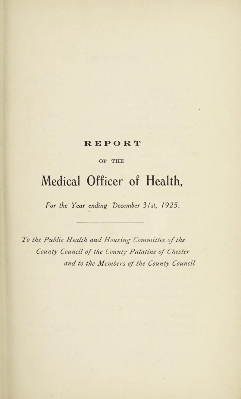 REPORT OF THE Medical Officer of Health, For the Year ending December 31 st, 1925. To the Public Health and Housing Committee of the County Council of the County Palatine of Chester aiid to the Members of the County Council