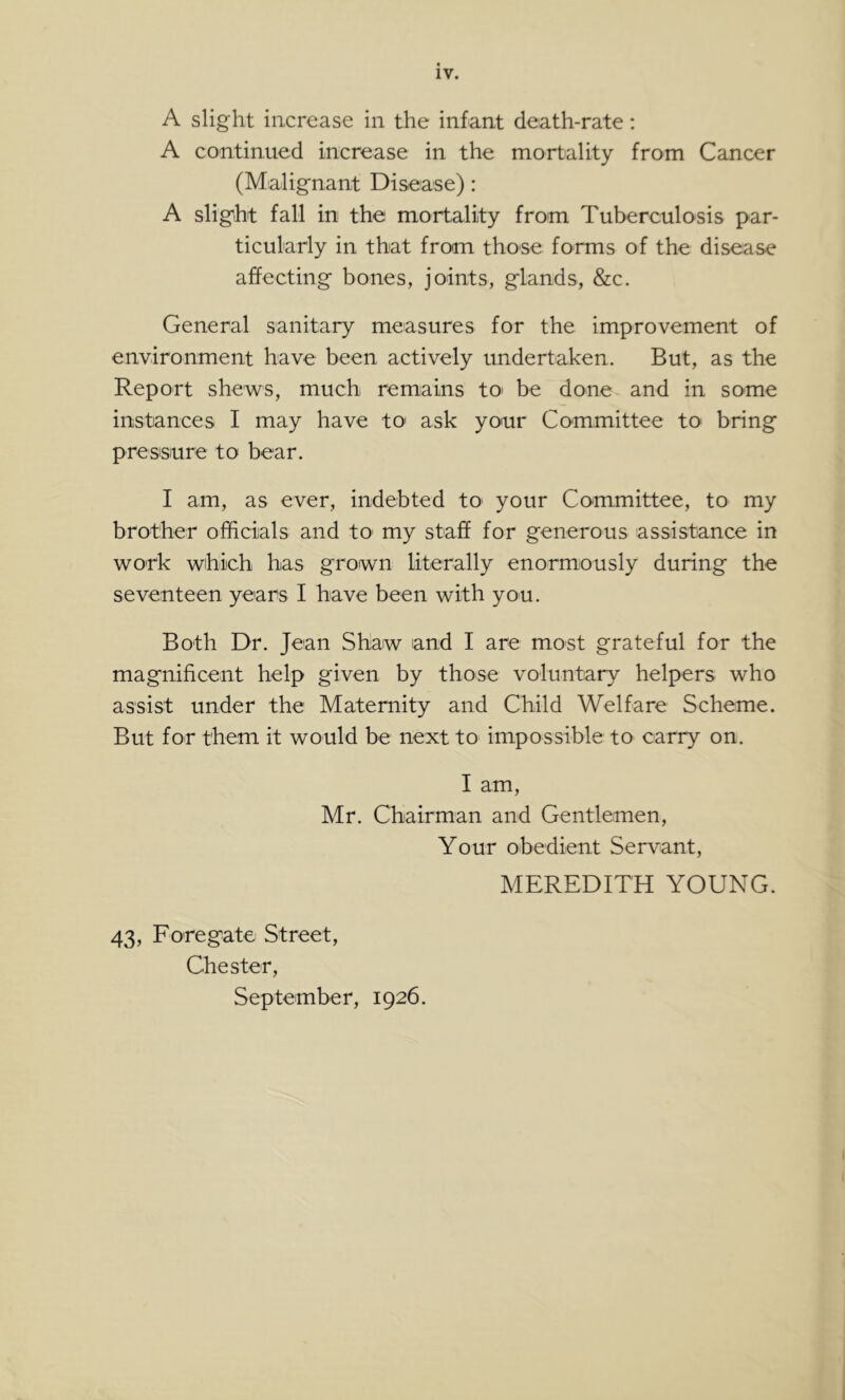 A slight increase in the infant death-rate: A continued increase in the mortality from Cancer (Malignant Disease): A slight fall in the mortality from Tuberculosis par- ticularly in that from those forms of the disease affecting bones, joints, glands, &c. General sanitary measures for the improvement of environment have been actively undertaken. But, as the Report shew^s, much remains tO' be done and in some instances I may have tO' ask your Committee to bring pressure to bear. I am, as ever, indebted to your Committee, to my brother officials and tO' my staff for generous assistance in work which has grown literally enormously during the seventeen years I have been with you. Both Dr. Jean Shaw and I are most grateful for the magnificent help given by those voluntary helpers who assist under the Maternity and Child Welfare Scheme. But for them it would be next to impossible to carry on. lam, Mr. Chairman and Gentlemen, Your obedient Servant, MEREDITH YOUNG. 43, Foregate Street, Chester, September, 1926.