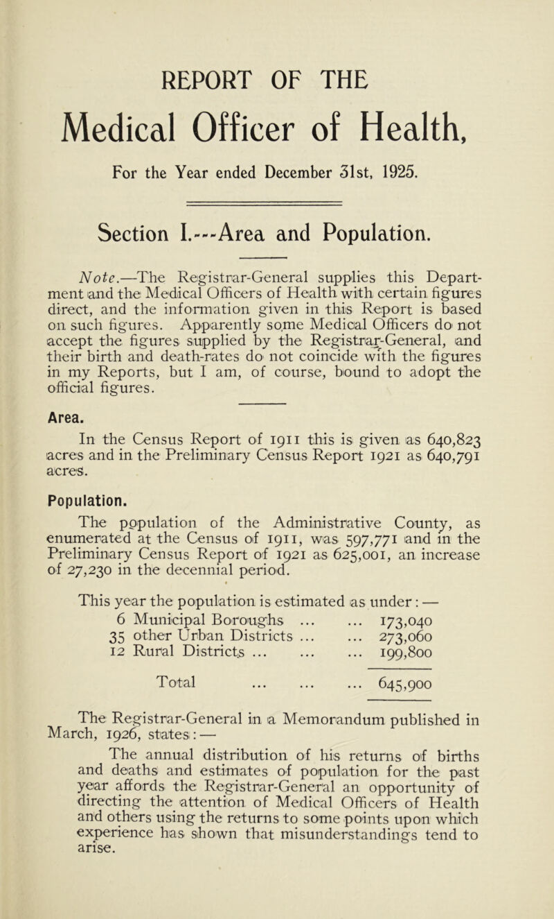 REPORT OF THE Medical Officer of Health, For the Year ended December 31st, 1925. Section I.---Area and Population. Note.—The Registrar-General supplies this Depart- ment and the: Medical Officers of Health with certain figures direct, and the information given in this Report is based on such figures. Apparently some Medical Officers do' not accept the figures supplied by the Registrar-General, and their birth and death-rates do' not coincide with the figures in my Reports, but I am, of course, bound to adopt the official figures. Area. In the Census Report of 1911 this is given as 640,823 acres and in the Preliminary Census Report 1921 as 640,791 acres. Population. The population of the Administrative County, as enumerated at the Census oif 1911, was 597,771 'and m the Preliminary Census Report of 1921 as 625,001, an increase of 27,230 in the decennial period. « This year the population is estimated as under: — 6 Municipal Boroughs 173,040 35 other Urban Districts 273,060 12 Rural Districts ... 199,800 Total 645,900 The Registrar-General in a Memorandum published in March, 1926, states : — The annual distribution of his returns of births and deaths and estimates of population for the past year affords the Registrar-General an opportunity of directing the attention of Medical Officers of Health and others using the returns to some points upon which experience has shown that misunderstandings tend to arise.