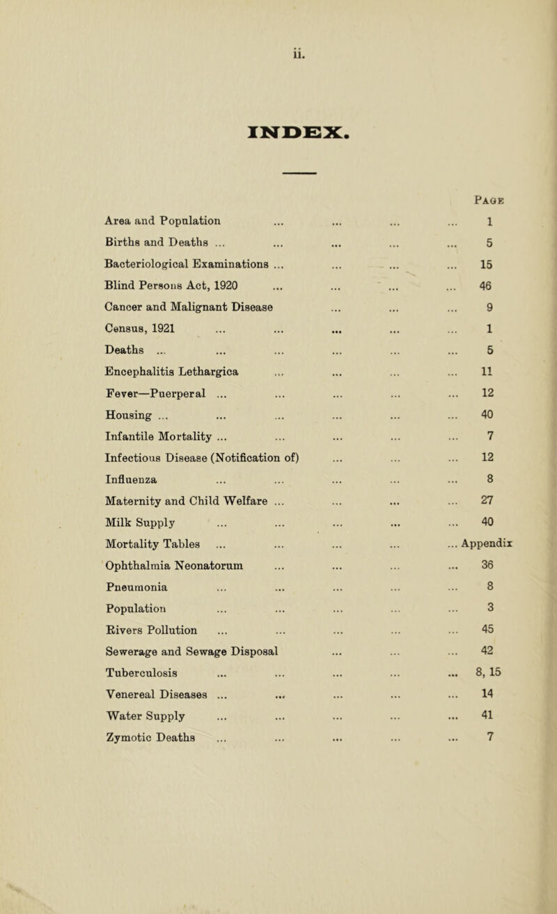 iisrDEsx:. Page Area and Population ... ... ... ... 1 Births and Deaths ... ... ... ... ... 5 Bacteriological Examinations ... ... ... ... 15 Blind Persons Act, 1920 ... ... ... ... 46 Cancer and Malignant Disease ... ... ... 9 Census, 1921 ... ... ... ... ... 1 Deaths ... ... ... ... ... ... 5 Encephalitis Lethargica ... ... ... ... 11 Fever—Puerperal ... ... ... ... ... 12 Housing ... ... ... ... ... ... 40 Infantile Mortality ... ... ... ... ... 7 Infectious Disease (Notification of) ... ... ... 12 Influenza ... ... ... ... ... 8 Maternity and Child Welfare ... ... ... ... 27 Milk Supply ... ... ... ... ... 40 Mortality Tables ... ... ... ... ... Appendix Ophthalmia Neonatorum ... ... ... ... 36 Pneumonia ... ... ... ... ... 8 Population ... ... ... ... ... 3 Eivers Pollution ... ... ... ... ... 45 Sewerage and Sewage Disposal ... ... ... 42 Tuberculosis ... ... ... ... ... 8, 15 Venereal Diseases ... ... ... ... ... 14 Water Supply ... ... ... ... ... 41 Zymotic Deaths ... ... ... ... ... 7