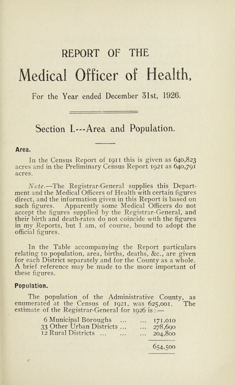 REPORT OF THE Medical Officer of Health, For the Year ended December 31st, 1926. Section I.---Area and Population. Area. In the Census Report of 1911 this is given as 640,823 acres and in the Preliminary Census Report 1921 as 640,791 acres. Note.—The Registrar-General supplies this Depart- ment and the Medical Officers of Health with certain figures direct, and the information given in this Report is based on such figures. Apparently some Medical Officers do not accept the figures supplied by the Registrar-General, and their birth and death-rates do not coincide with the figures in my Reports, but I am, of course, bound to adopt the official figures. In the Table accompanying the Report particulars relating to population, area, births, deaths, &c., are given for each District separately and for the County as a whole. A brief reference may be made to the more important of these figures. Population. The population of the Administrative County, as enumerated at the Census of 1921, was 625,001. The estimate of the Registrar-General for 1926 is: — 6 Municipal Boroughs 171,010 33 Other Urban Districts 278,690 12 Rural Districts ... ... ... 204,800 654,500