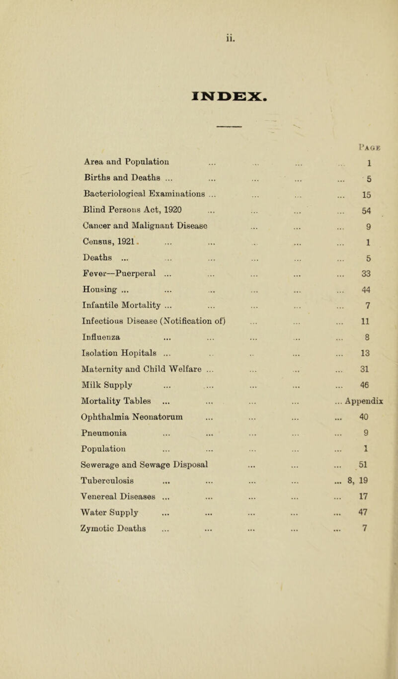 Page Area and Population ... ... ... i Births and Deaths ... ... ... ... ... 5 Bacteriological Examinations ... ... ... ... 15 Blind Persons Act, 1920 ... ... ... ... 54 Cancer and Malignant Disease ... ... ... 9 Census, 1921. ... ... . ... ... 1 Deaths ... ... ... ... ... ... 5 Fever—Puerperal ... ... ... ... ... 33 Housing ... ... ... ... ... ... 44 Infantile Mortality ... ... ... ... ... 7 Infectious Disease (Notification of) ... ... ... 11 Influenza ... ... ... ... ... 8 Isolation Hopitals ... .. ... ... 13 Maternity and Child Welfare ... ... .. ... 31 Milk Supply ... ... ... ... ... 46 Mortality Tables ... ... ... ... ...Appendix Ophthalmia Neonatorum ... ... ... ... 40 Pneumonia ... ... ... ... ... 9 Population ... ... ... ... ... 1 Sewerage and Sewage Disposal ... ... ... 51 Tuberculosis ... ... ... ... ... 8, 19 Venereal Diseases ... ... ... ... ... 17 Water Supply ... ... ... ... ... 47 Zymotic Deaths ... ... ... ... ... 7