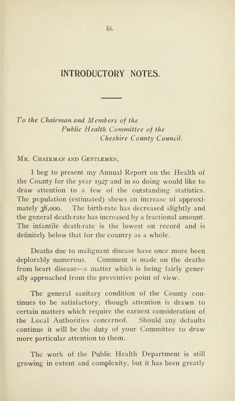 INTRODUCTORY NOTES. To the Chairman a^id Members of the Public Health Committee of the Cheshire County Council. Mr. Chairman and Gentlemen, I beg to present my Annual Report on the Health of the County for the year 1927 and in so doing would like to draw attention to a few of the outstanding statistics. The population (estimated) shews an increase of approxi- mately 38,000. The birth-rate has decreased slightly and the general death-rate has increased by a fractional amount. The infantile death-rate is the lowest on record and is dehnitely below that for the country as a whole. Deaths due to malignant disease have once more been deplorably numerous. Comment is made on the deaths from heart disease—a matter which is being fairly gener- ally approached from the preventive point of view. The general sanitary condition of the County con- tinues to be satisfactory, though attention is drawn to certain matters which require the earnest consideration of the Local Authorities concerned. Should any defaults continue it will be the duty of your Committee to draw more particular attention to them. The work of the Public Health Department is still growing in extent and complexity, but it has been greatly