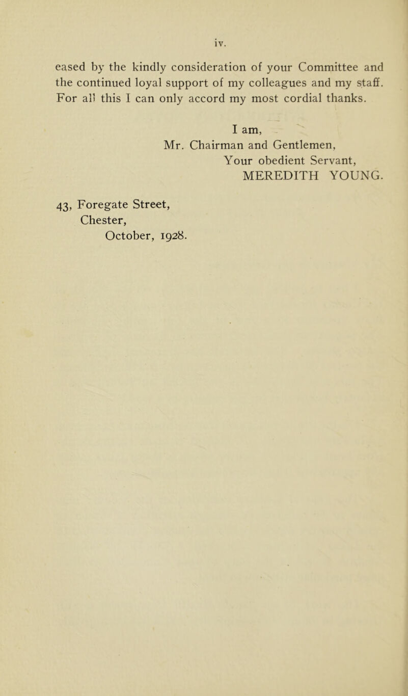 eased by the kindly consideration of your Committee and the continued loyal support of my colleagues and my staff. For all this I can only accord my most cordial thanks. I am, Mr. Chairman and Gentlemen, Your obedient Servant, MEREDITH YOUNG. 43, Foregate Street, Chester, October, 1928.