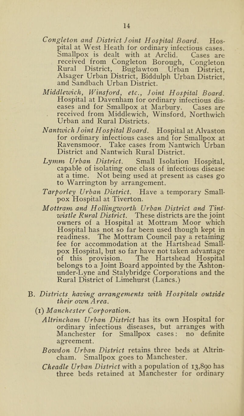 Congleton and District Joint Hospital Board. Hos- pital at West Heath for ordinary infectious cases. Smallpox is dealt with at Arclid. Cases are received from Congleton Borough, Congleton Rural District, Buglawton Urban District, Alsager Urban District, Biddulph Urban District, and Sandbach Urban District. Middlezvich, Winsford, etc., Joint Hospital Board. Hospital at Davenham for ordinary infectious dis- eases and for Smallpox at Marbury. Cases are , received from Middlewich, Winsford, Northwich Urban and Rural Districts. Nantwich Joint Hospital Board. Hospital at Alvaston for ordinary infectious cases and for Smallpox at Ravensmoor. Take cases from Nantwich Urban District and Nantwich Rural District. Lymm Urban District. Small Isolation Hospital, capable of isolating one class of infectious disease at a time. Not being used at present as cases go to Warrington by arrangement. Tarporley Urban District. Have a temporary Small- pox Hospital at Tiverton. Mottram^ and Hollingworth Urban District and Tint- wistle Rural District. These districts are the joint owners of a Hospital at Mottram Moor which Hospital has not so far been used though kept in readiness. The Mottram Council pay a retaining fee for accommodation at the Hartshead Small- pox Hospital, but so far have not taken advantage of this provision. The Hartshead Hospital belongs to a Joint Board appointed by the Ashton- under-Lyne and Stalybridge Corporations and the Rural District of Limehurst (Lancs.) B. Districts having arrangements with Hospitals outside their ovun Area. (i) Manchester Corporation. Altrincham^ Urban District has its own Hospital for ordinary infectious diseases, but arranges with Manchester for Smallpox cases: no definite agreement. Bowdon Urban District retains three beds at Altrin- cham. Smallpox goes to Manchester. Cheadle Urban District with a population of 13,890 has three beds retained at Manchester for ordinary