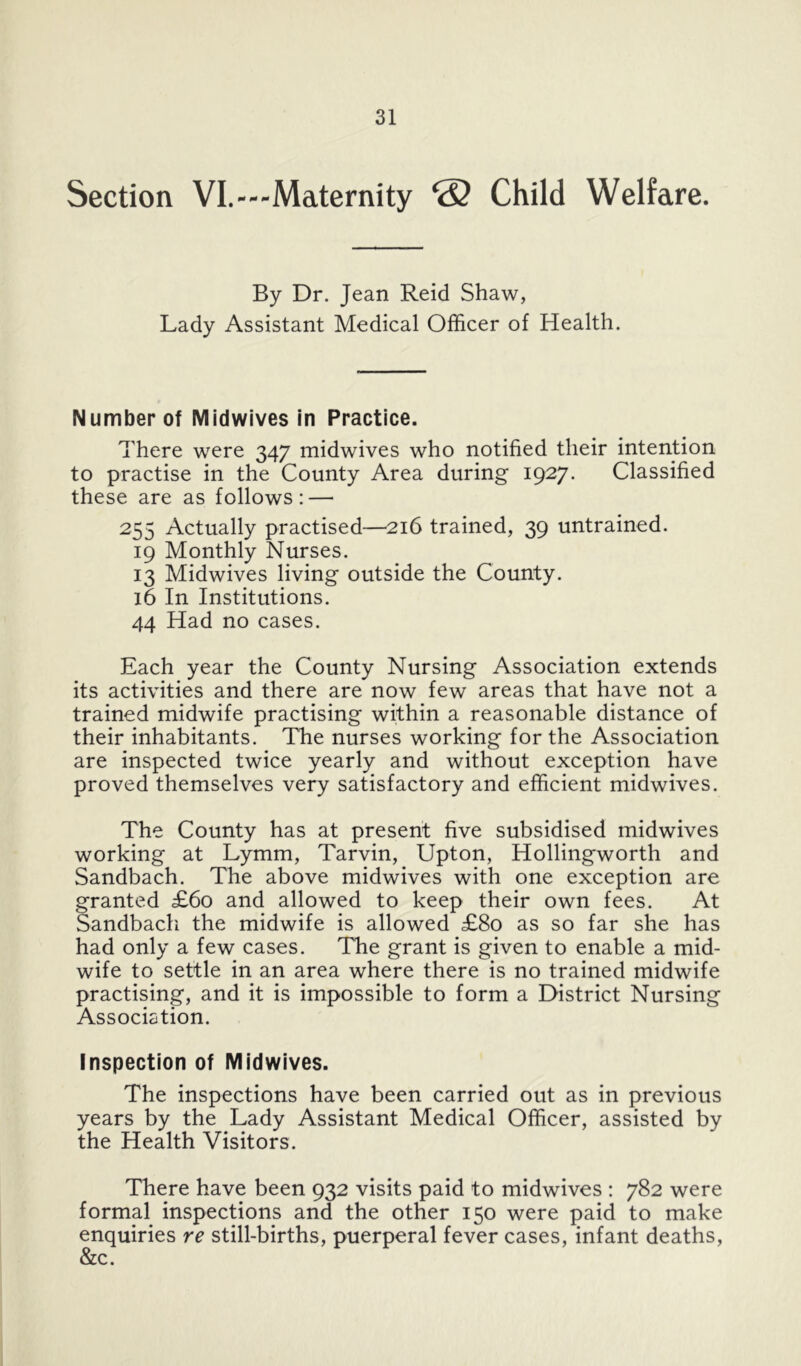 Section VI.--Maternity ® Child Welfare. By Dr. Jean Reid Shaw, Lady Assistant Medical Officer of Health. Number of Mldwives In Practice. There were 347 midwives who notified their intention to practise in the County Area during 1927. Classified these are as follows: — 255 Actually practised—216 trained, 39 untrained. 19 Monthly Nurses. 13 Midwives living outside the County. 16 In Institutions. 44 Had no cases. Each year the County Nursing Association extends its activities and there are now few areas that have not a trained midwife practising within a reasonable distance of their inhabitants. The nurses working for the Association are inspected twice yearly and without exception have proved themselves very satisfactory and efficient midwives. The County has at present five subsidised midwives working at Lymm, Tarvin, Upton, Hollingworth and Sandbach. The above midwives with one exception are granted £60 and allowed to keep their own fees. At Sandbacli the midwife is allowed £80 as so far she has had only a few cases. The grant is given to enable a mid- wife to settle in an area where there is no trained midwife practising, and it is impossible to form a District Nursing Association. Inspection of Midwives. The inspections have been carried out as in previous years by the Lady Assistant Medical Officer, assisted by the Health Visitors. There have been 932 visits paid to midwives : 782 were formal inspections and the other 150 were paid to make enquiries re still-births, puerperal fever cases, infant deaths, &c.