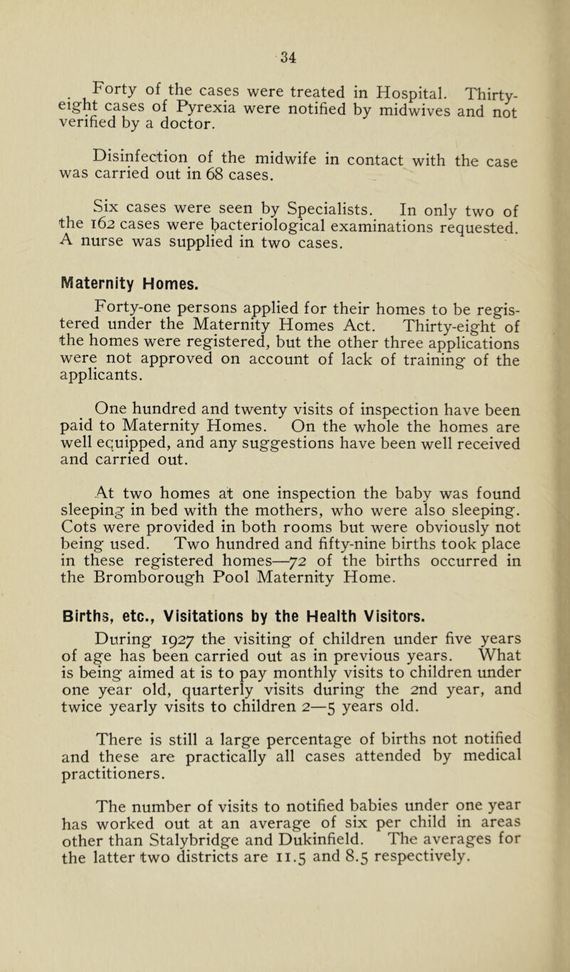 Forty of the cases were treated in Hospital. Thirty- eight cases of Pyrexia were notified by midwives and not verified by a doctor. Disinfection of the midwife in contact with the case was carried out in 68 cases. Six cases were seen by Specialists. In only two of the 162 cases were bacteriological examinations requested. A nurse was supplied in two cases. Maternity Homes. Forty-one persons applied for their homes to be regis- tered under the Maternity Homes Act. Thirty-eight of the homes were registered, but the other three applications were not approved on account of lack of training of the applicants. One hundred and twenty visits of inspection have been paid to Maternity Homes. On the whole the homes are well equipped, and any suggestions have been well received and carried out. At two homes at one inspection the baby was found sleeping in bed with the mothers, who were also sleeping. Cots were provided in both rooms but were obviously not being used. Two hundred and fifty-nine births took place in these registered homes—72 of the births occurred in the Bromborough Pool Maternity Home. Births, etc., Visitations by the Health Visitors. During 1927 the visiting of children under five years of age has been carried out as in previous years. What is being aimed at is to pay monthly visits to children under one year old, quarterly visits during the 2nd year, and twice yearly visits to children 2—5 years old. There is still a large percentage of births not notified and these are practically all cases attended by medical practitioners. The number of visits to notified babies under one year has worked out at an average of six per child in areas other than Stalybridge and Dukinfield. The averages for the latter two districts are 11.5 and 8.5 respectively.