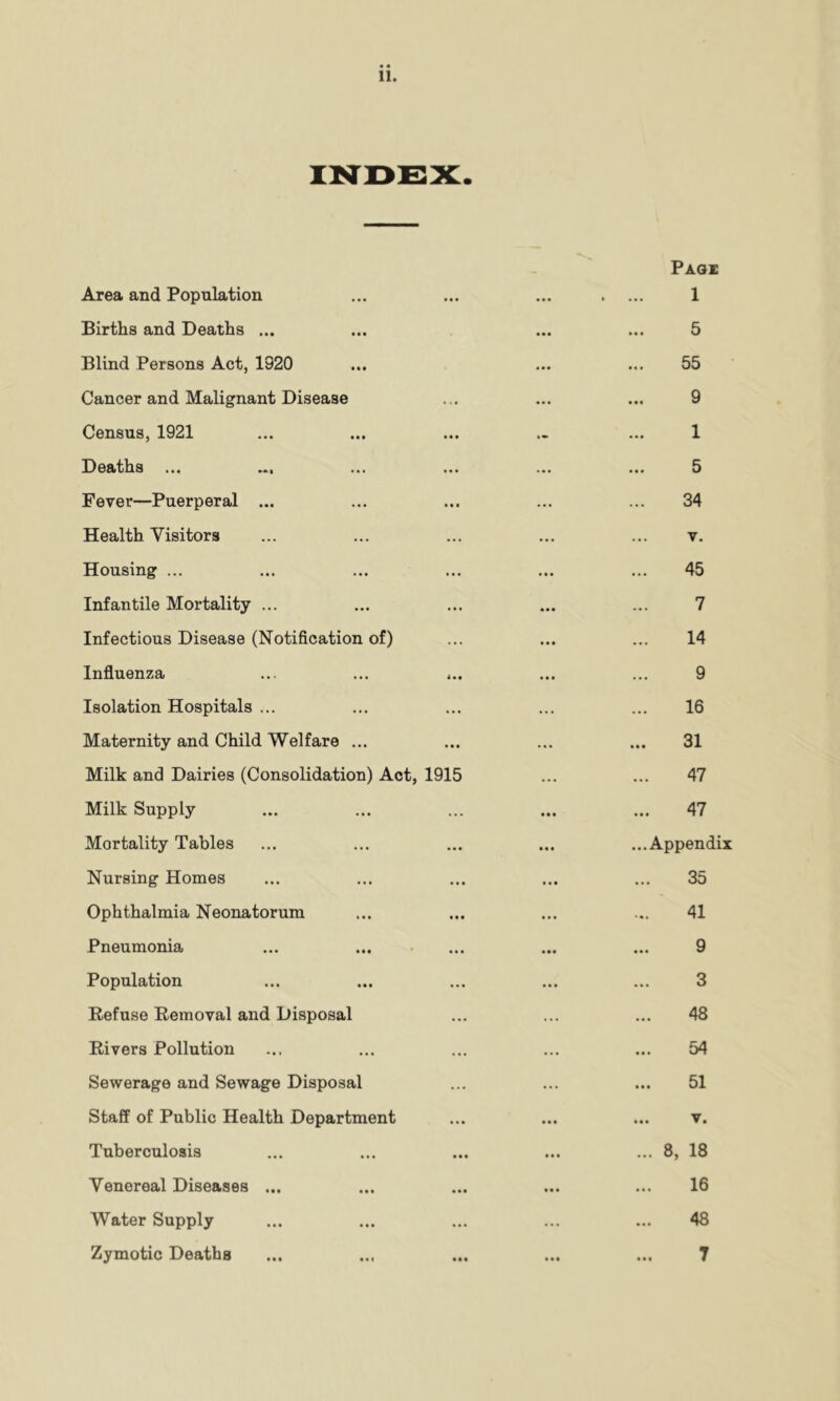 INDEX. Area and Population Page . ... 1 Births and Deaths ... ... 5 Blind Persons Act, 1920 ... 55 Cancer and Malignant Disease ... ... 9 Census, 1921 ... 1 Deaths ... ... ... 5 Fever—Puerperal ... ... ... 34 Health Visitors ... V. Housing ... ... ... 45 Infantile Mortality ... ... 7 Infectious Disease (Notification of) ... 14 Influenza <«. ... 9 Isolation Hospitals ... ... 16 Maternity and Child Welfare ... ... 31 Milk and Dairies (Consolidation) Act, 1915 47 Milk Supply ... 47 Mortality Tables ••• ...Appendix Nursing Homes ... ... 35 Ophthalmia Neonatorum ... 41 Pneumonia ... 9 Population ... ... 3 Refuse Removal and Disposal ... ... 48 Rivers Pollution ... ... 54 Sewerage and Sewage Disposal ... ... 51 Staff of Public Health Department ... ... v. Tuberculosis ... ... ... 8, 18 Venereal Diseases ... 16 Water Supply ... ... 48 Zymotic Deatha ... • •• 7
