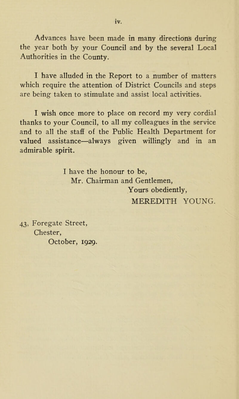 Advances have been made in many directions during the year both by your Council and by the several Local Authorities in the County. I have alluded in the Report to a number of matters which require the attention of District Councils and steps are being taken to stimulate and assist local activities. I wish once more to place on record my very cordial thanks to your Council, to all my colleagues in the service and to all the staff of the Public Health Department for valued assistance—always given willingly and in an admirable spirit. I have the honour to be, Mr. Chairman and Gentlemen, Yours obediently, MEREDITH YOUNG. 43, Foregate Street, Chester, October, 1929.