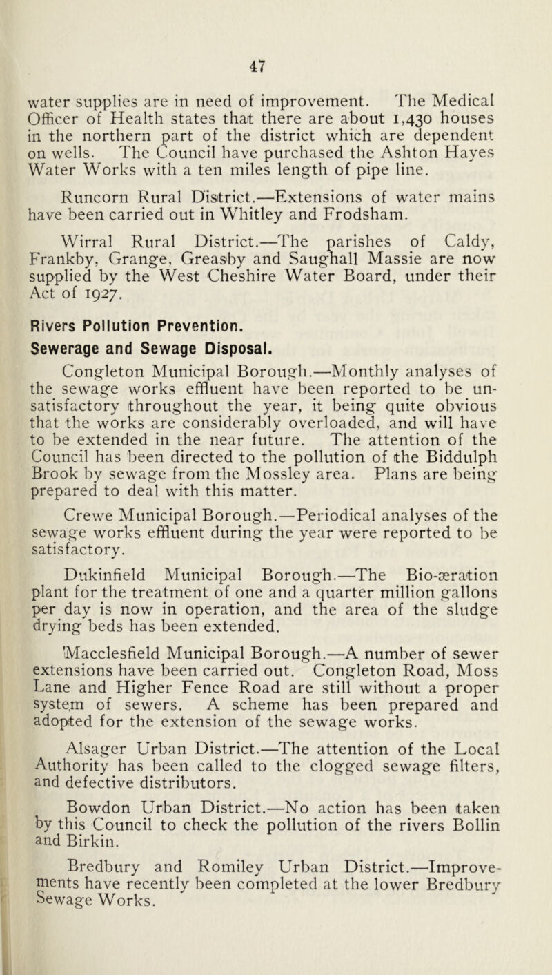 water supplies are in need of improvement. The Medical Officer of Health states that there are about 1,430 houses in the northern part of the district which are dependent on wells. The Council have purchased the Ashton Hayes Water Works with a ten miles length of pipe line. Runcorn Rural District.—Extensions of water mains have been carried out in Whitley and Frodsham. Wirral Rural District.—The parishes of Caldy, Frankby, Grange, Greasby and Saugnall Massie are now supplied by the West Cheshire Water Board, under their Act of 1927. Rivers Pollution Prevention. Sewerage and Sewage Disposal. Congleton Municipal Borough.—Monthly analyses of the sewage works effluent have been reported to be un¬ satisfactory throughout the year, it being quite obvious that the works are considerably overloaded, and will have to be extended in the near future. The attention of the Council has been directed to the pollution of the Biddulph Brook by sewage from the Mossley area. Plans are being prepared to deal with this matter. Crewe Municipal Borough.—Periodical analyses of the sewage works effluent during the year were reported to be satisfactory. Dukinfield Municipal Borough.—The Bio-jcration plant for the treatment of one and a quarter million gallons per day is now in operation, and the area of the sludge drying beds has been extended. Macclesfield Municipal Borough.—A number of sewer extensions have been carried out. Congleton Road, Moss Lane and Higher Fence Road are still without a proper system of sewers. A scheme has been prepared and adopted for the extension of the sewage works. Alsager Urban District.—The attention of the Local Authority has been called to the clogged sewage filters, and defective distributors. Bowdon Urban District.—No action has been taken by this Council to check the pollution of the rivers Bollin and Birkin. Bredbury and Romiley Urban District.—Improve¬ ments have recently been completed at the lower Bredbury Sewage Works. k.