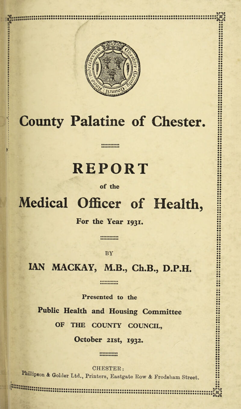 County Palatine of Chester. REPORT of the Medical Officer of Health, For the Year 1931. BY IAN MACKAY, M.B., Ch.B., D.P.H. • • • • • • • • • • • • • • • • • • • • • • • • • • • • • • • • • • • • • • • • • • • • • • • • • • • • • • • • • • • • • • • • • • • • • • • • • • • • • • • • • • • • • • • • • • • • • • • • • • • • • • • • • • • • • • • • • • • • • • • • • • • • • • • • • • • • • • • • • • • • • • • • • • • • • • • • • • • • • • • • • • • • • • • • • • • • • • • • • • • • • • • • • • • • • • • • • • • • • • • • • • • • • • • • • • • • • • • • • • • • Presented to the Public Health and Housing Committee OF THE COUNTY COUNCIL, October 21st, 1932. CHESTER: Kulhpjjon <k Holder Ltd., Printers, Eastgate Row & Frodsham Street. • • • • • • • « • • • • • • • • • • • • • • • • • • • • • • • • • • • • • • • • • • • • • • • • • • • • • • • • • • • • • • • • • • • • JJJJJJJ **•••••••••