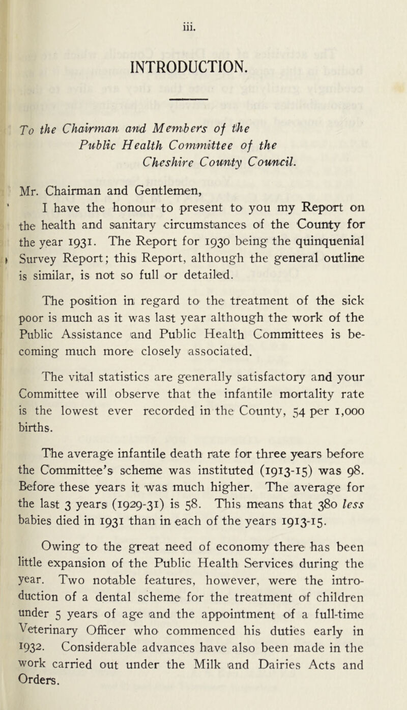 INTRODUCTION. To the Chairman and Members of the Public Health Committee of the Cheshire County Council. Mr. Chairman and Gentlemen, I have the honour to present to you my Report on the health and sanitary circumstances of the County for the year 1931. The Report for 1930 being the quinquenial Survey Report; this Report, although the general outline is similar, is not so full or detailed. The position in regard to the treatment of the sick poor is much as it was last year although the work of the Public Assistance and Public Health Committees is be- coming much more closely associated. The vital statistics are generally satisfactory and your Committee will observe that the infantile mortality rate is the lowest ever recorded in the County, 54 per 1,000 births. The average infantile death rate for three years before the Committee’s scheme was instituted (1913-15) was 98. Before these years it was much higher. The average for the last 3 years (1929-31) is 58. This means that 380 less babies died in 1931 than in each of the years 1913-15. Owing to the great need of economy there has been little expansion of the Public Health Services during the year. Two notable features, however, were the intro- duction of a dental scheme for the treatment of children under 5 years of age and the appointment of a full-time Veterinary Officer who commenced his duties early in *932- Considerable advances have also been made in the work carried out under the Milk and Dairies Acts and Orders.