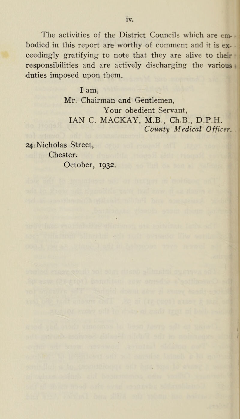 The activities of the District Councils which are em- bodied in this report are worthy of comment and it is ex- ceedingly gratifying to note that they are alive to their responsibilities and are actively discharging the various duties imposed upon them. I am, Mr. Chairman and Gentlemen, Your obedient Servant, IAN C. MACKAY, M.B., Ch.B., D.P.H. County Medical Officer. 24 Nicholas Street, Chester. October, 1932.