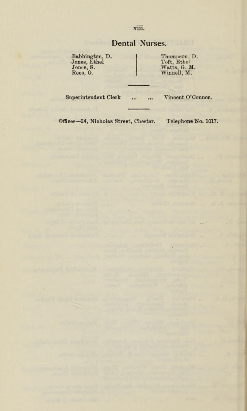 Dental Nurses. Babbington, D. Jones, Ethel Jones, S. Rees, G. Thompson, D. Toft, Ethel Watts, G. M. Winnell, M. Superintendent Clerk Vincent. O’Connor. Offices—24, Nicholas Street, Chester. Telephone No. 1017.