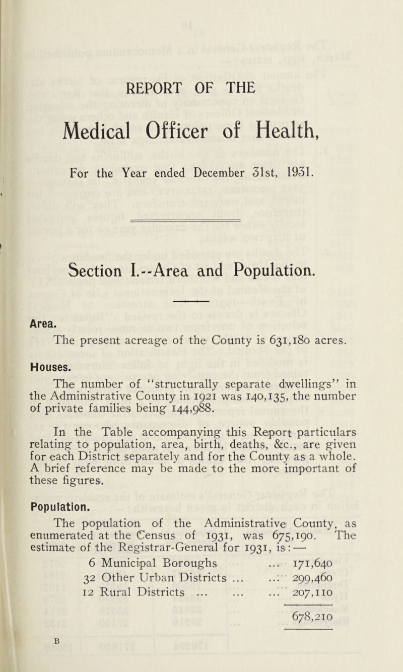 REPORT OF THE Medical Officer of Health, For the Year ended December 31st, 1931. Section I.—Area and Population. Area. The present acreage of the County is 631,180 acres. Houses. The number of “structurally separate dwellings’’ in the Administrative County in 1921 was 140,135, the number of private families being 144,988. In the Table accompanying this Report particulars relating to population, area, birth, deaths, &c., are given for each District separately and for the County as a whole. A brief reference may be made tO' the more important of these figures. Population. The population of the Administrative County, as enumerated at the Census of 1931, was 675,190. The estimate of the Registrar-General for 1931, is: — 6 Municipal Boroughs ... 171,640 32 Other Urban Districts ... ..: 299,460 12 Rural Districts ... ... ... 207,110 678,210 B