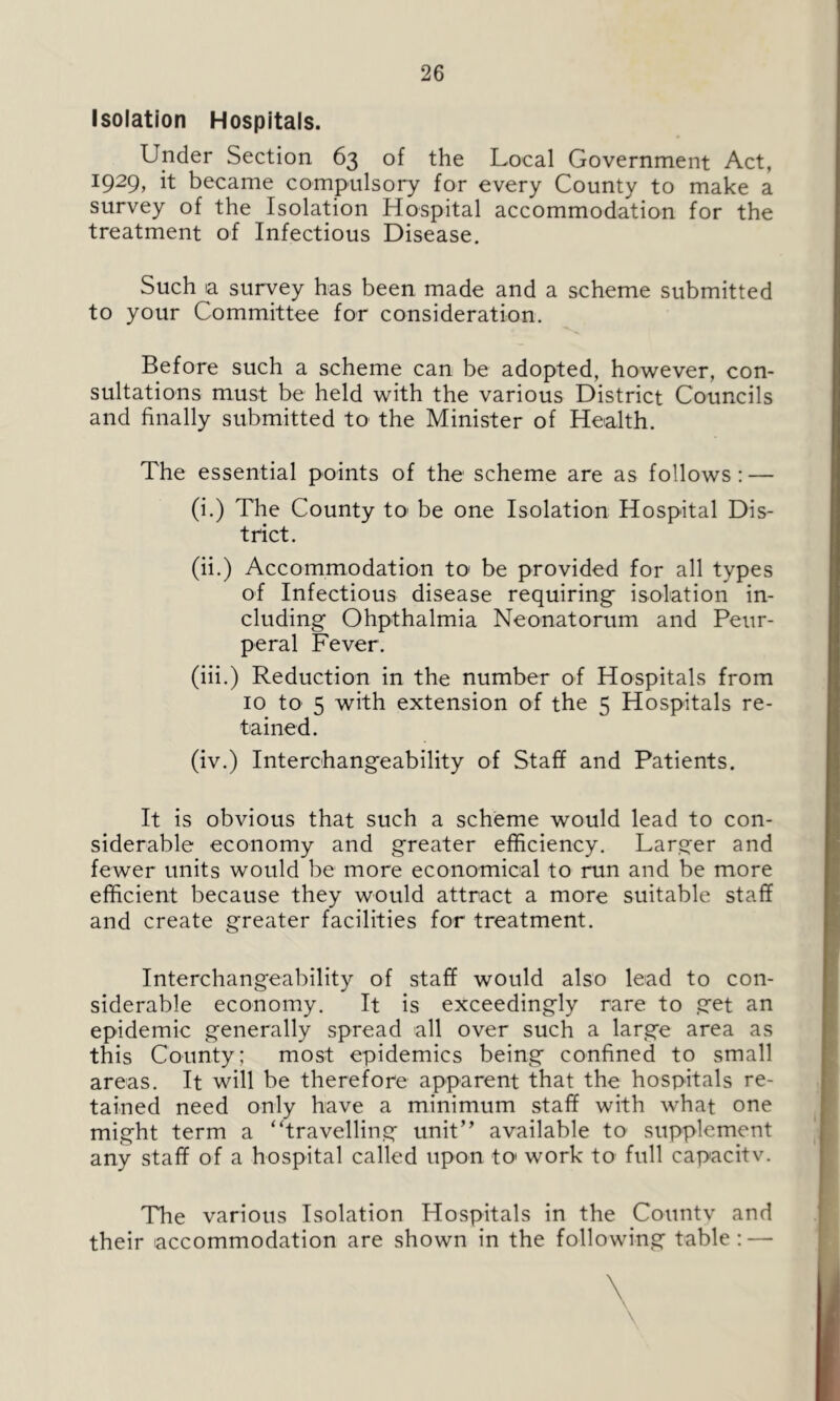 Isolation Hospitals. Under Section 63 of the Local Government Act, 1929, it became compulsory for every County to make a survey of the Isolation Hospital accommodation for the treatment of Infectious Disease. Such ia survey has been made and a scheme submitted to your Committee for consideration. Before such a scheme can be adopted, however, con- sultations must be held with the various District Councils and finally submitted to the Minister of Health. The essential points of the scheme are as follows: — (i.) The County to be one Isolation Hospital Dis- trict. (ii.) Accommodation to< be provided for all types of Infectious disease requiring isolation in- cluding Ohpthalmia Neonatorum and Peur- peral Fever. (iii.) Reduction in the number of Hospitals from 10 to 5 with extension of the 5 Hospitals re- tained. (iv.) Interchangeability of Staff and Patients. It is obvious that such a scheme would lead to con- siderable economy and greater efficiency. Larger and fewer units would be more economical to run and be more efficient because they would attract a more suitable staff and create greater facilities for treatment. Interchangeability of staff would also lead to con- siderable economy. It is exceedingly rare to get an epidemic generally spread all over such a large area as this County; most epidemics being confined to small areas. It will be therefore apparent that the hospitals re- tained need only have a minimum staff with what one might term a “travelling unit” available to supplement any staff of a hospital called upon to* work to full capacitv. The various Isolation Hospitals in the Countv and their accommodation are shown in the following table: —