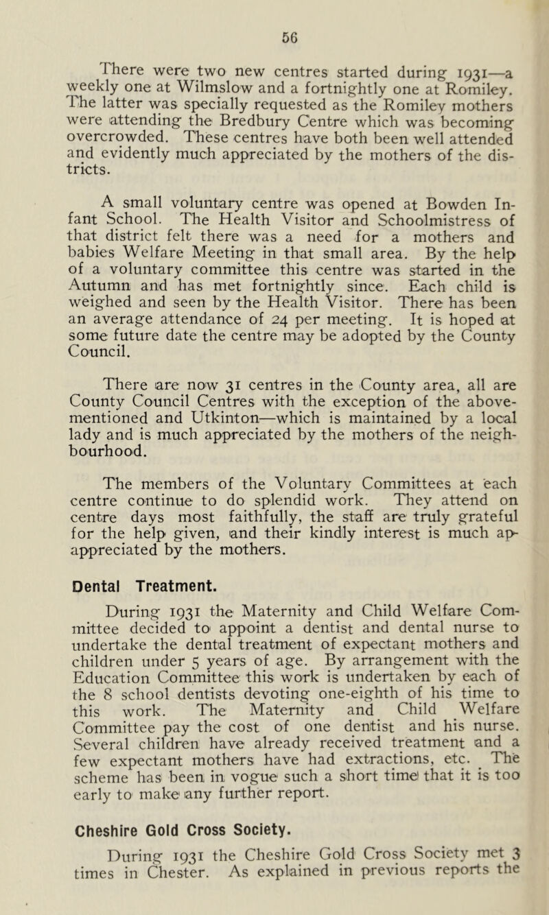 I here were two new centres started during 1931—a weekly one at Wilmslow and a fortnightly one at Romiley. The latter was specially requested as the Romiley mothers were attending the Bredbury Centre which was becoming overcrowded. These centres have both been well attended and evidently much appreciated by the mothers of the dis- tricts. A small voluntary centre was opened at Bowden In- fant School. The Health Visitor and Schoolmistress of that district felt there was a need for a mothers and babies Welfare Meeting in that small area. By the help of a voluntary committee this centre was started in the Autumn and has met fortnightly since. Each child is weighed and seen by the Health Visitor. There has been an average attendance of 24 per meeting. It is hoped at some future date the centre may be adopted by the County Council. There are now 31 centres in the County area, all are County Council Centres with the exception of the above- mentioned and Utkinton—which is maintained by a local lady and is much appreciated by the mothers of the neigh- bourhood. The members of the Voluntary Committees at each centre continue to do splendid work. They attend on centre days most faithfully, the staff are truly grateful for the help given, and their kindly interest is much ap- appreciated by the mothers. Dental Treatment. During 1931 the Maternity and Child Welfare Com- mittee decided to1 appoint a dentist and dental nurse to undertake the dental treatment of expectant mothers and children under 5 years of age. By arrangement with the Education Committee this work is undertaken by each of the 8 school dentists devoting one-eighth of his time to this work. The Maternity and Child Welfare Committee pay the cost of one dentist and his nurse. Several children have already received treatment and a few expectant mothers have had extractions, etc. The scheme has been in vogue such a short time that it is too early to make any further report. Cheshire Gold Cross Society. During 1931 the Cheshire Gold Cross Society met 3 times in Chester. As explained in previous reports the