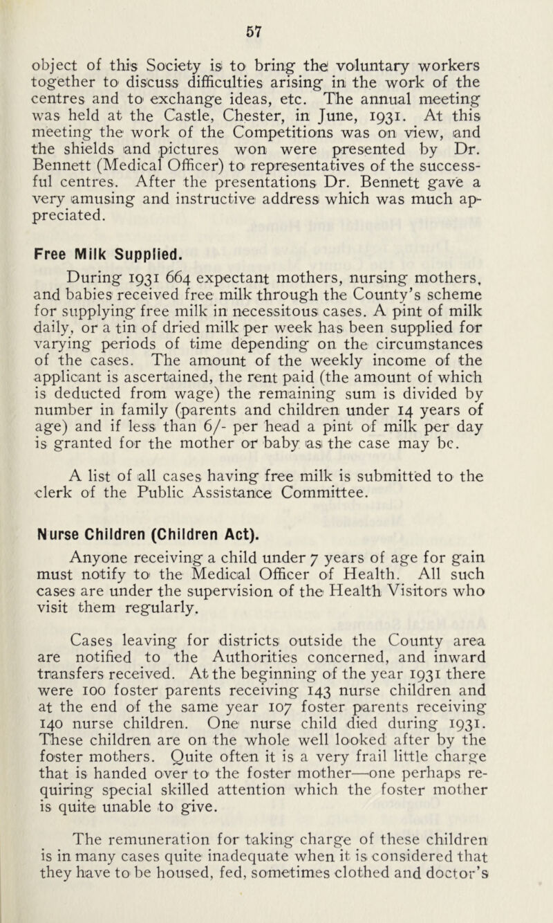 object of this Society is to bring the voluntary workers together to' discuss difficulties arising in the work of the centres and to> exchange ideas, etc. The annual meeting was held at the Castle, Chester, in June, 1931. At this meeting the work of the Competitions was on view, and the shields and pictures won were presented by Dr. Bennett (Medical Officer) to1 representatives of the success- ful centres. After the presentations Dr. Bennett gave a very amusing and instructive address which was much ap- preciated. Free Milk Supplied. During 1931 664 expectant mothers, nursing mothers, and babies received free milk through the County’s scheme for supplying free milk in necessitous cases. A pint of milk daily, or a tin of dried milk per week has been supplied for varying periods of time depending on the circumstances of the cases. The amount of the weekly income of the applicant is ascertained, the rent paid (the amount of which is deducted from wage) the remaining sum is divided by number in family (parents and children under 14 years of age) and if less than 6/- per head a pint of milk per day is granted for the mother or baby as the case may be. A list of all cases having free milk is submitted to the clerk of the Public Assistance Committee. Nurse Children (Children Act). Anyone receiving a child under 7 years of age for gain must notify to the Medical Officer of Health. All such cases are under the supervision of the Health Visitors who visit them regularly. Cases leaving for districts outside the County area are notified to the Authorities concerned, and inward transfers received. At the beginning of the year 1931 there were 100 foster parents receiving 143 nurse children and at the end of the same year 107 foster parents receiving 140 nurse children. One nurse child died during 1931. These children are on the whole well looked after by the foster mothers. Quite often it is a very frail little charge that is handed over to' the foster mother—one perhaps re- quiring special skilled attention which the foster mother is quite unable to give. The remuneration for taking charge of these children is in many cases quite inadequate when it is. considered that they have to be housed, fed, sometimes clothed and doctor’s