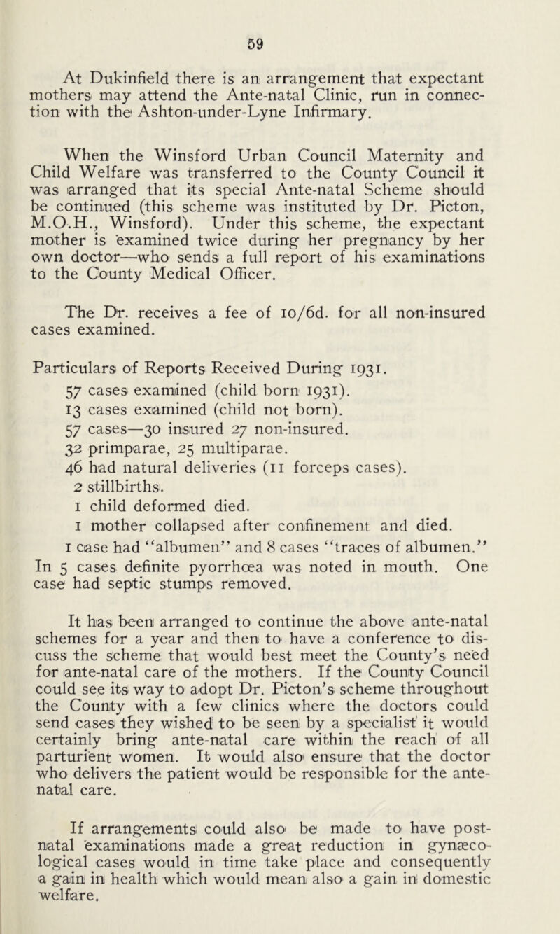 At Dukinfield there is an arrangement that expectant mothers, may attend the Ante-natal Clinic, run in connec- tion with the1 Ashton-under-Lyne Infirmary. When the Winsford Urban Council Maternity and Child Welfare was transferred to the County Council it was arranged that its special Ante-natal Scheme should be continued (this scheme was instituted by Dr. Picton, M.O.H., Winsford). Under this scheme, the expectant mother is examined twice during her pregnancy by her own doctor—who sends a full report of his examinations to the County Medical Officer. The Dr. receives a fee of io/6d. for all non-insured cases examined. Particulars of Reports Received During 1931. 57 cases examined (child born 1931). 13 cases examined (child not born). 57 cases—30 insured 27 non-insured. 32 primparae, 25 multiparae. 46 had natural deliveries (11 forceps cases). 2 stillbirths. 1 child deformed died. 1 mother collapsed after confinement and died. 1 case had “albumen” and 8 cases “traces of albumen.99 In 5 cases definite pyorrhoea was noted in mouth. One case had septic stumps removed. It has been arranged to> continue the above ante-natal schemes for a year and then to have a conference to* dis- cuss the scheme that would best meet the County’s need for ante-natal care of the mothers. If the County Council could see its way to adopt Dr. Picton’s scheme throughout the County with a few clinics where the doctors could send cases they wished to be seen by a specialist it would certainly bring ante-natal care within the reach of all parturient women. It would also ensure that the doctor who delivers the patient would be responsible for the ante- natal care. If arrangements could also' be made to' have post- natal examinations made a great reduction in gynaeco- logical cases would in time take place and consequently a gain in health which would mean also a gain in domestic welfare.