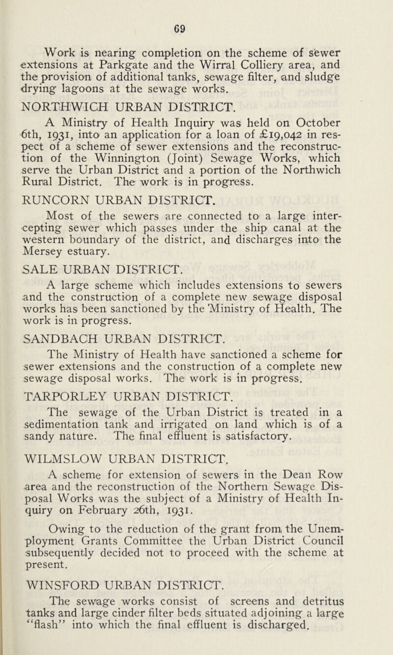 Work is nearing completion on the scheme of sewer extensions at Parkgate and the Wirral Colliery area, and the provision of additional tanks, sewage filter, and sludge drying lagoons at the sewage works. NORTHWICH URBAN DISTRICT. A Ministry of Health Inquiry was held on October 6th, 1931, into' an application for a loan of £19,042 in res- pect of a scheme of sewer extensions and the reconstruc- tion of the Winnington (Joint) Sewage Works, which serve the Urban District and a portion of the Northwich Rural District. The work is in progress. RUNCORN URBAN DISTRICT. Most of the sewers are connected to a large inter- cepting sewer which passes under the ship canal at the western boundary of the district, and discharges into the Mersey estuary. SALE URBAN DISTRICT. A large scheme which includes extensions to sewers and the construction of a complete new sewage disposal works has- been sanctioned by the Ministry of Health. The work is in progress. SANDBACH URBAN DISTRICT. The Ministry of Health have sanctioned a scheme for sewer extensions and the construction of a complete new sewage disposal works. The work is in progress. TARPORLEY URBAN DISTRICT. The sewage of the Urban District is treated in a sedimentation tank and irrigated on land which is of a sandy nature. The final effluent is satisfactory. WILMS LOW URBAN DISTRICT. A scheme for extension of sewers in the Dean Row area and the reconstruction of the Northern Sewage Dis- posal Works was the subject of a Ministry of Health In- quiry on February 26th, 1931. Owing to the reduction of the grant from the Unem- ployment Grants Committee the Urban District Council subsequently decided not to proceed with the scheme at present. WINSFORD URBAN DISTRICT. The sewage works consist of screens and detritus tanks and large cinder filter beds situated adjoining a large '‘flash” into which the final effluent is discharged.