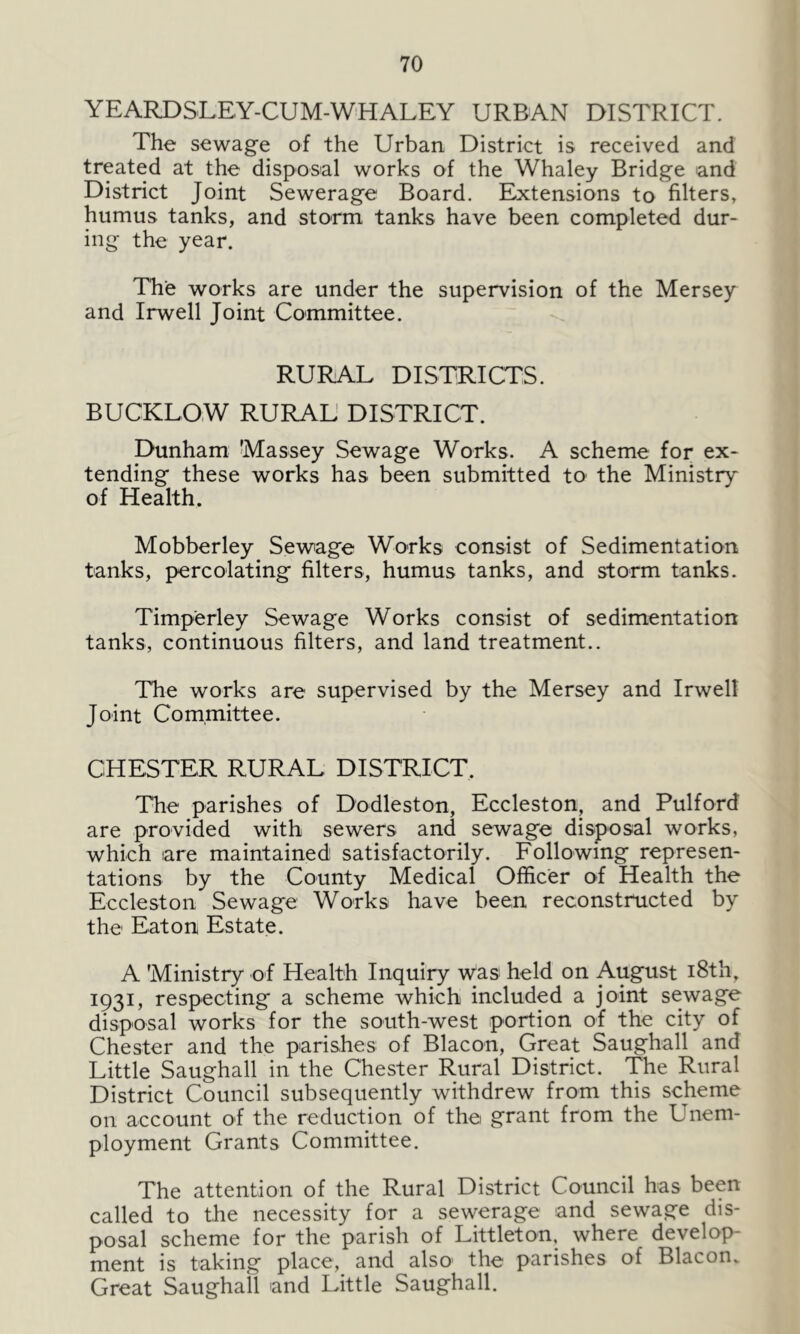 YEARDSLEY-CUM-WHALEY URBAN DISTRICT. The sewage of the Urban District is received and treated at the disposal works of the Whaley Bridge and District Joint Sewerage Board. Extensions to filters, humus tanks, and storm tanks have been completed dur- ing the year. The works are under the supervision of the Mersey and Irwell Joint Committee. RURAL DISTRICTS. BUCKLOW RURAL DISTRICT. Dunham 'Massey Sewage Works. A scheme for ex- tending these works has been submitted to the Ministry of Health. Mobberley Sewage Works consist of Sedimentation tanks, percolating filters, humus tanks, and storm tanks. Timperley Sewage Works consist of sedimentation tanks, continuous filters, and land treatment.. The works are supervised by the Mersey and Irwell Joint Committee. CHESTER RURAL DISTRICT. The parishes of Dodleston, Eccleston, and Pulford are provided with sewers and sewage disposal works, which are maintained satisfactorily. Following represen- tations by the County Medical Officer of Health the Eccleston Sewage Works have been reconstructed by the Eaton Estate. A 'Ministry of Health Inquiry was held on August 18th, 1931, respecting a scheme which included a joint sewage disposal works for the south-west portion of the city of Chester and the parishes of Blacon, Great Saughall and Little Saughall in the Chester Rural District. The Rural District Council subsequently withdrew from this scheme on account of the reduction of the grant from the Unem- ployment Grants Committee. The attention of the Rural District Council has been called to the necessity for a sewerage and sewage dis- posal scheme for the parish of Littleton, where develop- ment is taking place, and also1 the parishes of Blacon. Great Saughall and Little Saughall.